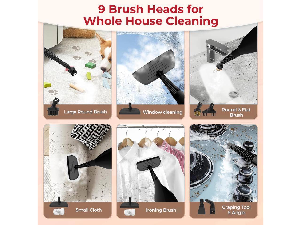 9 Brush Heads for Whole House Cleaning

- Large Round Brush
- Window cleaning Brush
- Round & Flat Brush
- Small Cloth Brush
- Ironing Brush
- Craping Tool & Angle