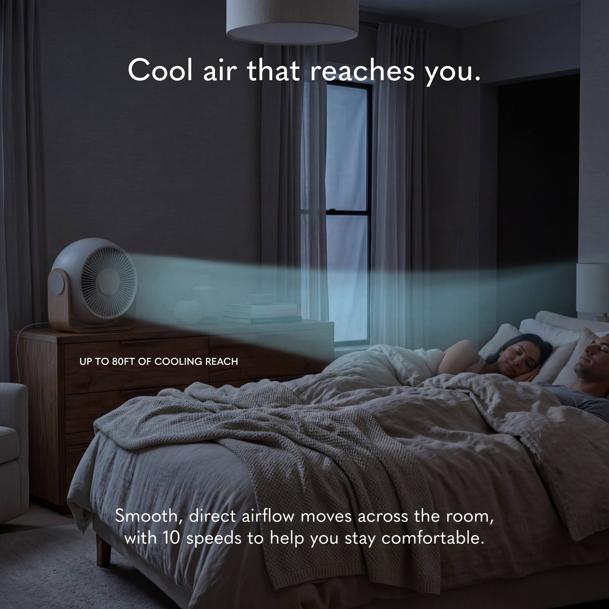 Cool air that reaches you.  
UP TO 80FT OF COOLING REACH  
Smooth, direct airflow moves across the room, with 10 speeds to help you stay comfortable.