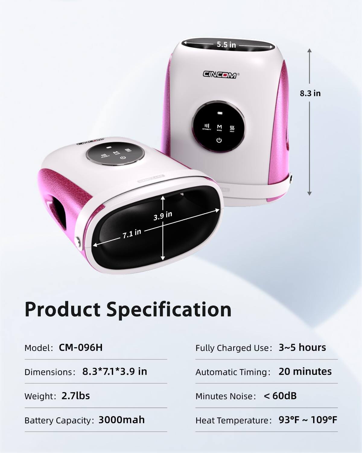 5.5 in  
CINCOM  
8.3 in  
7.1 in  
3.9 in  

Product Specification  
Model: CM-096H  
Fully Charged Use: 3~5 hours  
Dimensions: 8.3*7.1*3.9 in  
Automatic Timing: 20 minutes  
Weight: 2.7lbs  
Minutes Noise: < 60dB  
Battery Capacity: 3000mah  
Heat Temperature: 93F ~ 109F