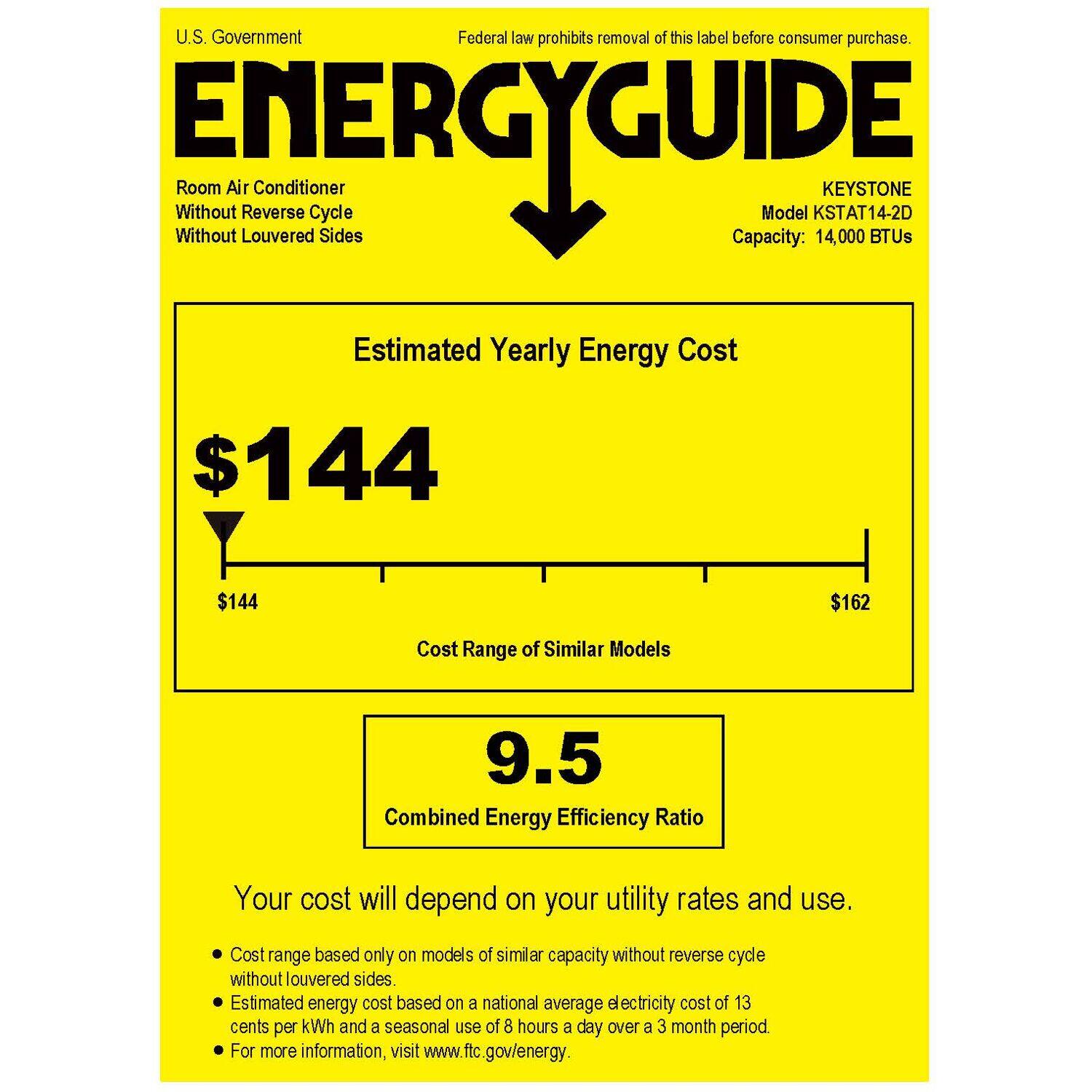 U.S. Government Federal law prohibits removal of this label before consumer purchase. ENERGYGUIDE Without Without Room Air Louvered Reverse Cycle Sides Capacity: Model KSTAT14-2D 14,000 KEYSTONE BTUs Estimated Yearly Energy Cost $144 $144 $162 Cost Range of Similar Models 9.5 Combined Energy Efficiency Ratio Your cost will depend on your utility rates and use. Cost range based only on models of similar capacity without reverse cycle without louvered sides. Estimated energy cost based on a national average electricity cost of 13 cents per kWh and a seasonal use of 8 hours a day over a 3 month period. For more information, visit [www.ftc.gov/energy](http://www.ftc.gov/energy).