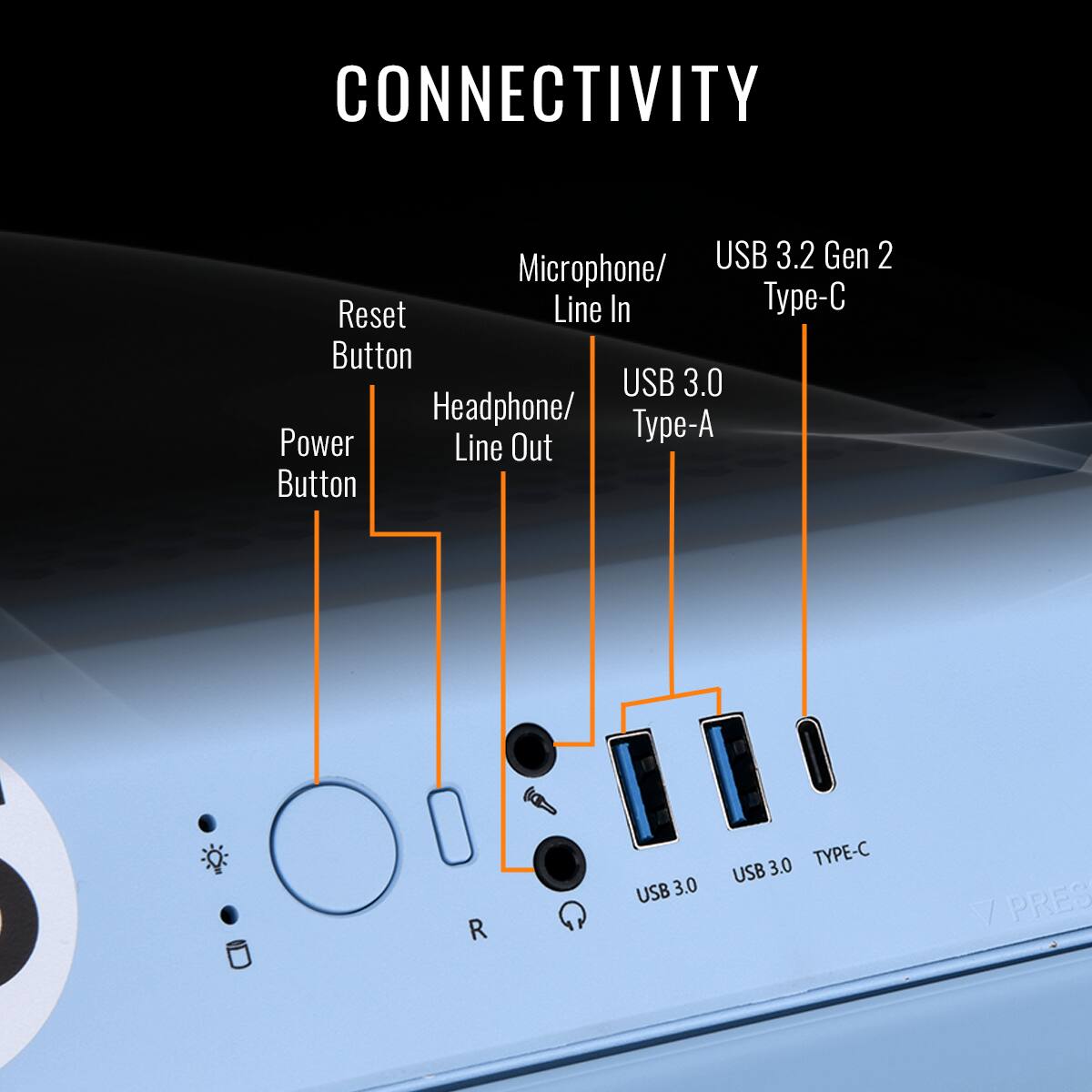CONNECTIVITY USB 3.2 Gen 2 Microphone/ Reset Line In -C Button USB 3.0 Headphone/ Power Type-A Line Out Button R USB 3.0 3.0 TYPE-C USB / PRES A