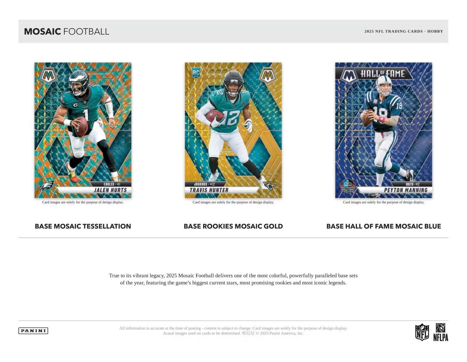 MOSAIC FOOTBALL  
2025 NFL TRADING CARDS • HOBBY  

BASE MOSAIC TESSELLATION  
JALEN HURTS  

BASE ROOKIES MOSAIC GOLD  
TRAVIS HUNTER  

BASE HALL OF FAME MOSAIC BLUE  
PEYTON MANNING  

True to its vibrant legacy, 2025 Mosaic Football delivers one of the most colorful, powerfully paralleled base sets of the year, featuring the game's biggest current stars, most promising rookies and most iconic legends.  

Card images are solely for the purpose of design display.  

All information is accurate - the time of posting content is subject to change. Card images are solely for the purpose of design display. Actual images used on cards to be determined. ©2025 Panini America, Inc. NFL NFLPA  

PANINI