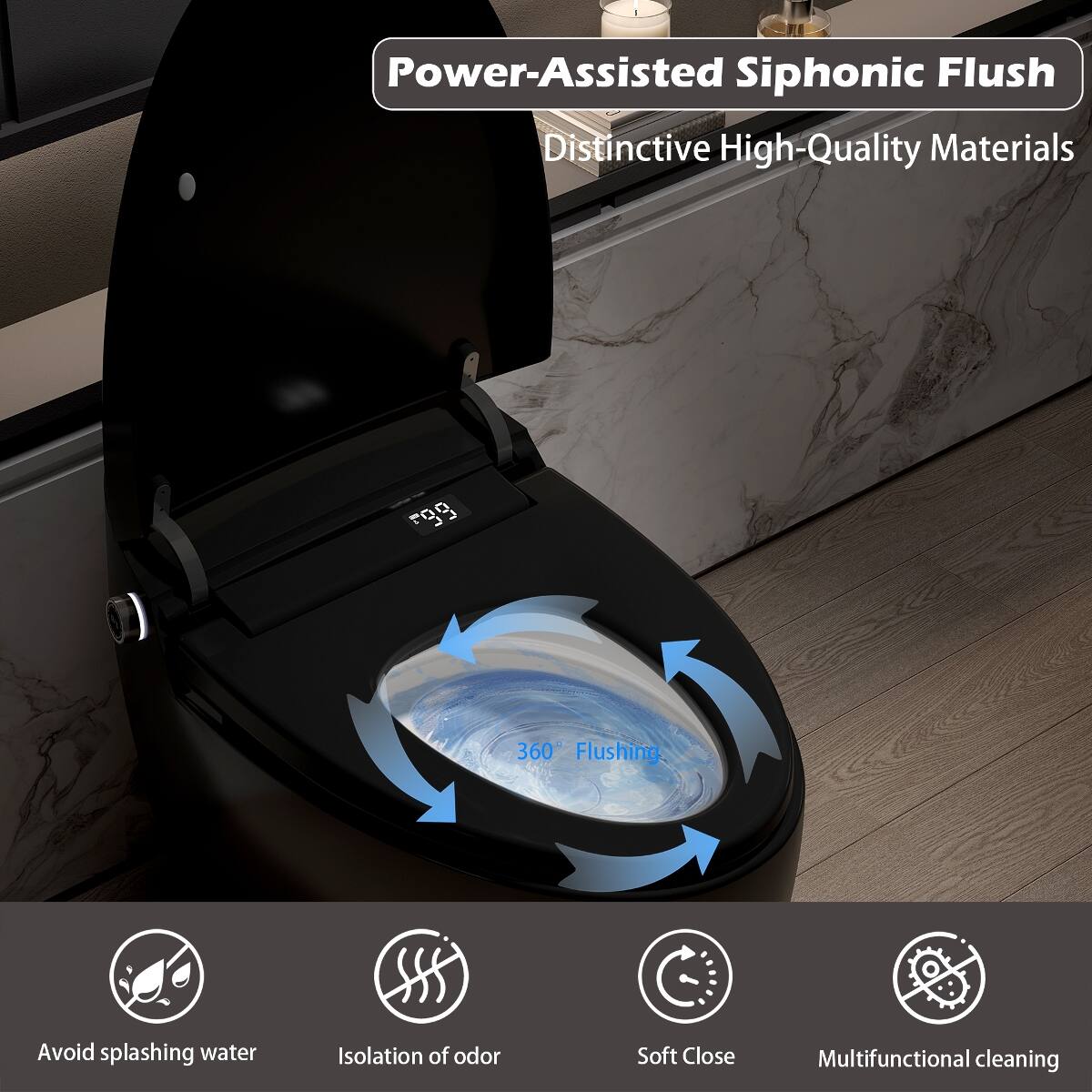 Power-Assisted Siphonic Flush  
Distinctive High-Quality Materials  

360° Flushing  
Avoid splashing water  
Isolation of odor  
Soft Close  
Multifunctional cleaning