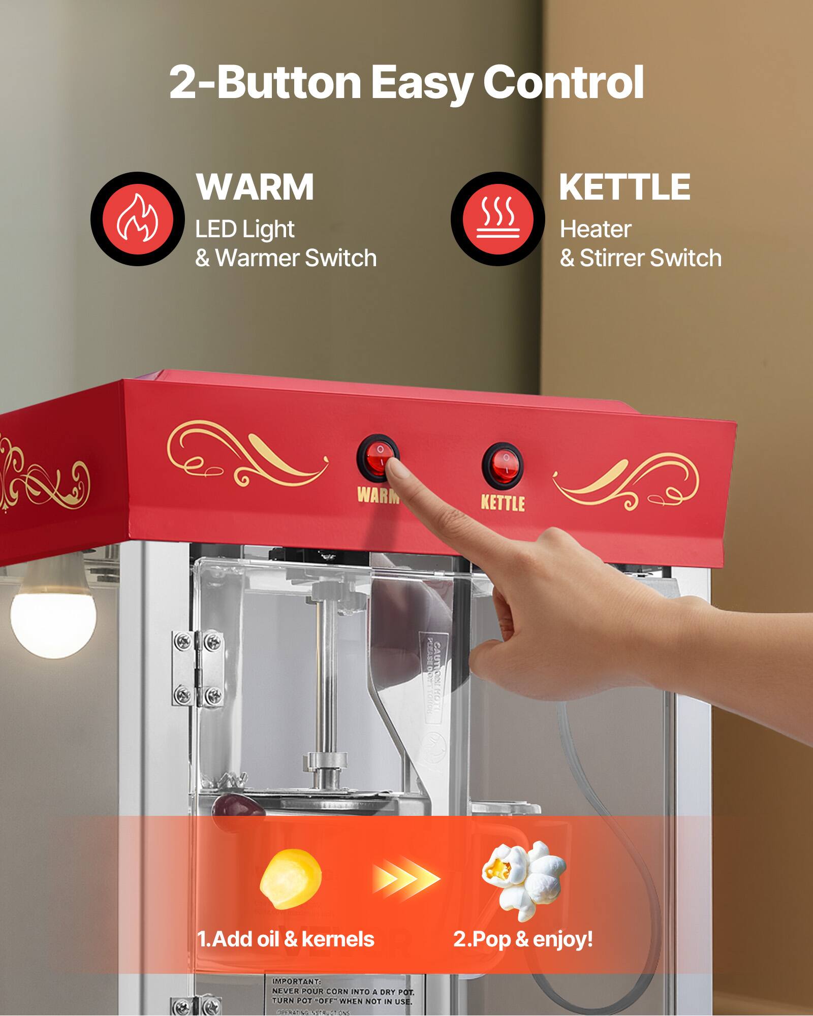 2-Button Easy Control

WARM LED Light & Warmer Switch

KETTLE Heater & Stirrer Switch

PLEASE DO CAUTION HOT

1. Add oil & kernels
2. Pop & enjoy!

IMPORTANT: NEVER POUR CORN INTO A DRY POT. TURN POT "OFF" WHEN NOT IN USE.
