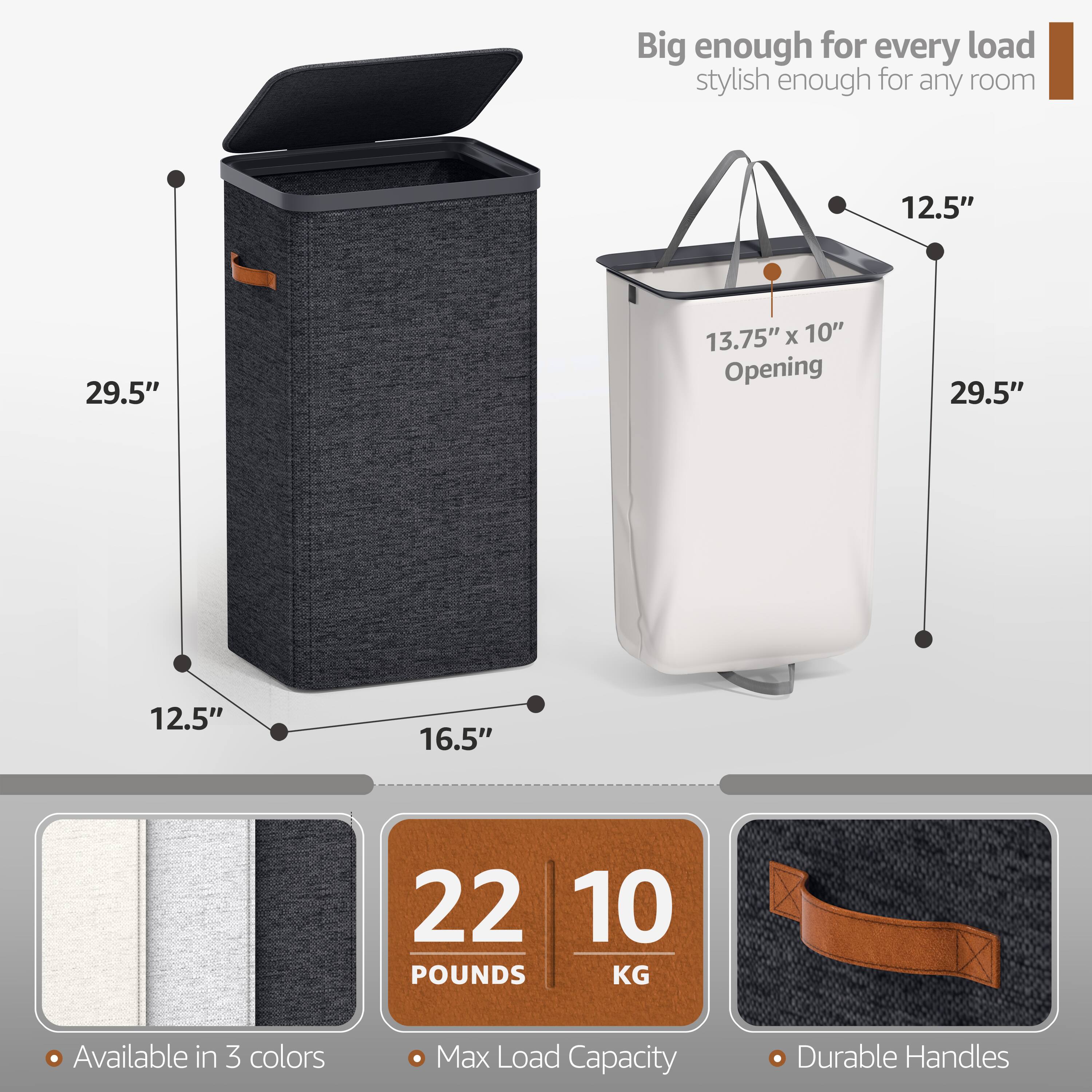 Big enough for every load  
stylish enough for any room  

12.5" x 13.75" x 10" Opening  
29.5"  
12.5"  
16.5"  

22 POUNDS / 10 KG  
Available in 3 colors  
Max Load Capacity  
Durable Handles