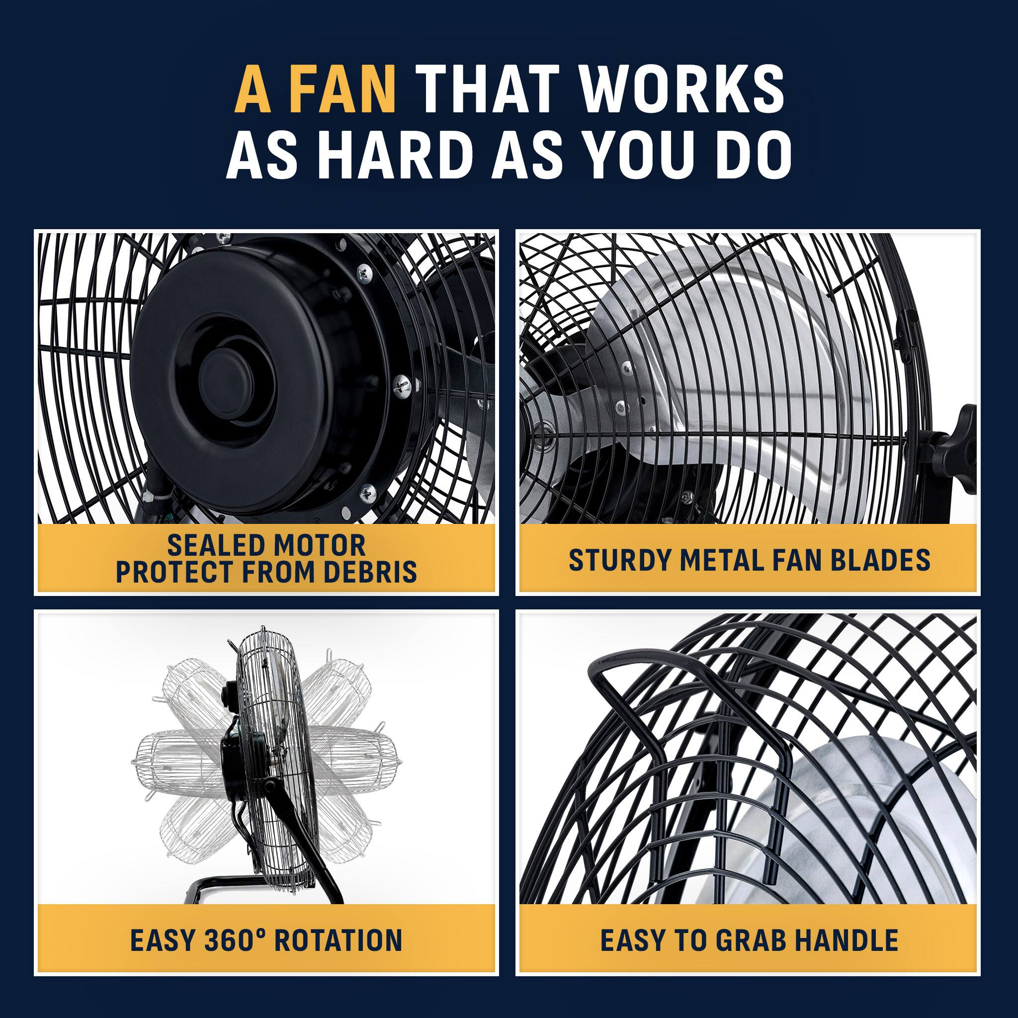 A FAN THAT WORKS AS HARD AS YOU DO

SEALED MOTOR PROTECT FROM DEBRIS

STURDY METAL FAN BLADES

EASY 360° ROTATION

EASY TO GRAB HANDLE