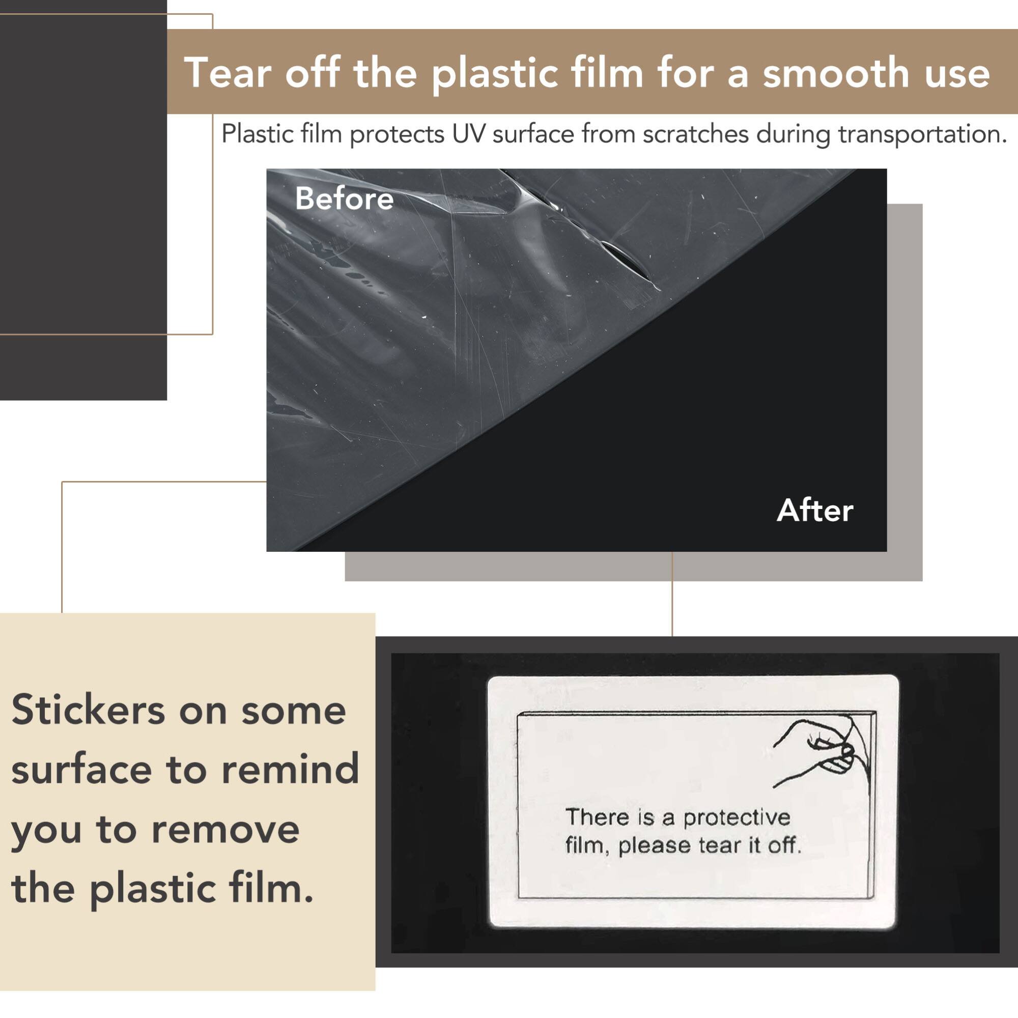 Tear off the plastic film for a smooth use

Plastic film protects UV surface from scratches during transportation.

Before

After

Stickers on some surface to remind you to remove the plastic film.

There is a protective film, please tear it off.