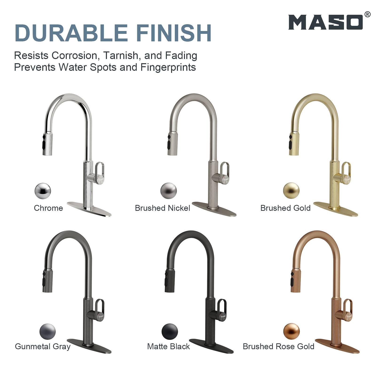 DURABLE FINISH  
Resists Corrosion, Tarnish, and Fading  
Prevents Water Spots and Fingerprints  

MASO  
Chrome  
Brushed Nickel  
Brushed Gold  
Gunmetal Gray  
Matte Black  
Brushed Rose Gold