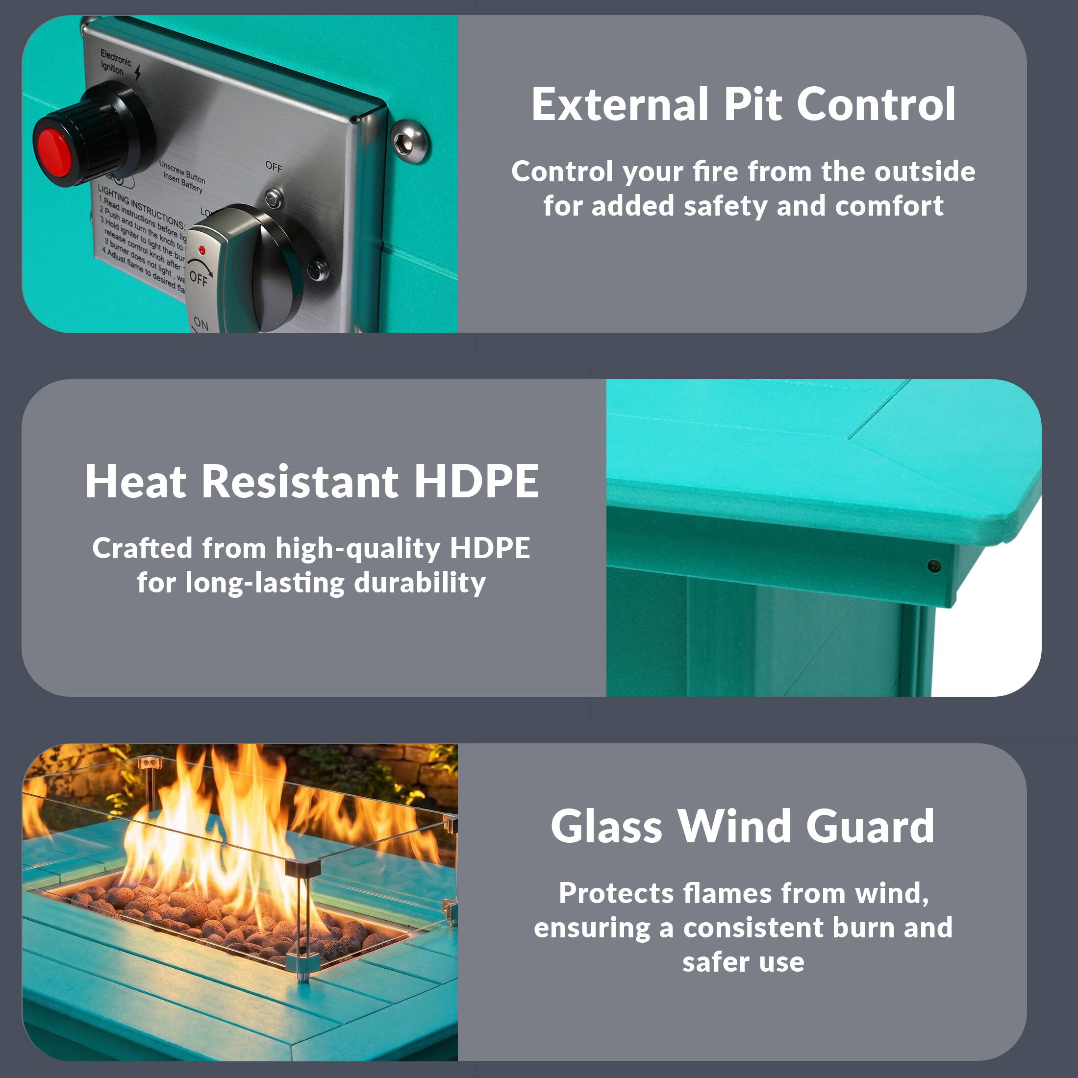 External Pit Control  
Control your fire from the outside for added safety and comfort  

Heat Resistant HDPE  
Crafted from high-quality HDPE for long-lasting durability  

Glass Wind Guard  
Protects flames from wind, ensuring a consistent burn and safer use