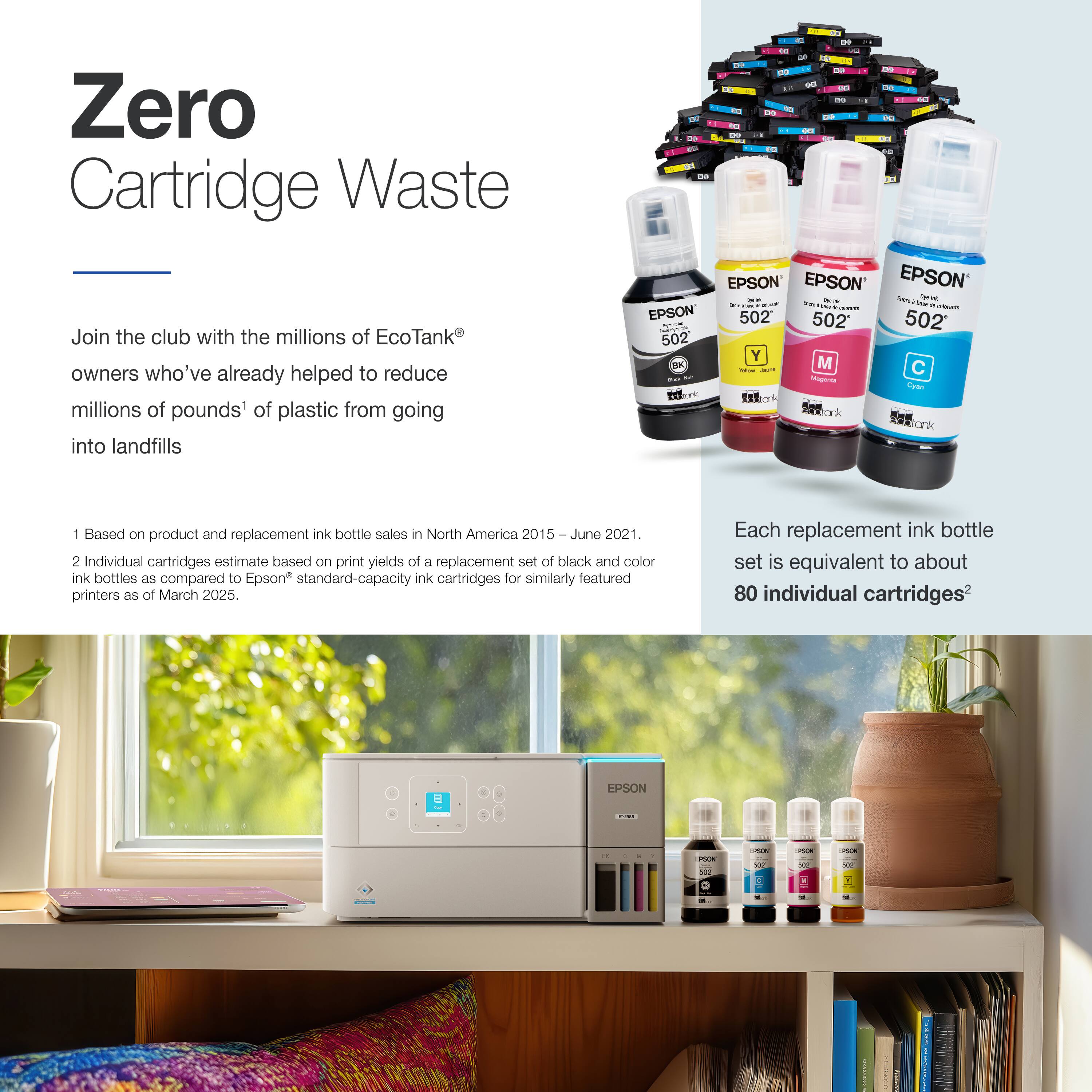 Zero Cartridge Waste

Join the club with the millions of EcoTank® owners who've already helped to reduce millions of pounds¹ of plastic from going into landfills

1 Based on product and replacement ink bottle sales in North America 2015 – June 2021.
2 Individual cartridges estimate based on print yields of a replacement set of black and color ink bottles as compared to Epson® standard-capacity ink cartridges for similarly featured printers as of March 2025. Each replacement ink bottle set is equivalent to about 80 individual cartridges²

Each replacement ink bottle set is equivalent to about 80 individual cartridges²