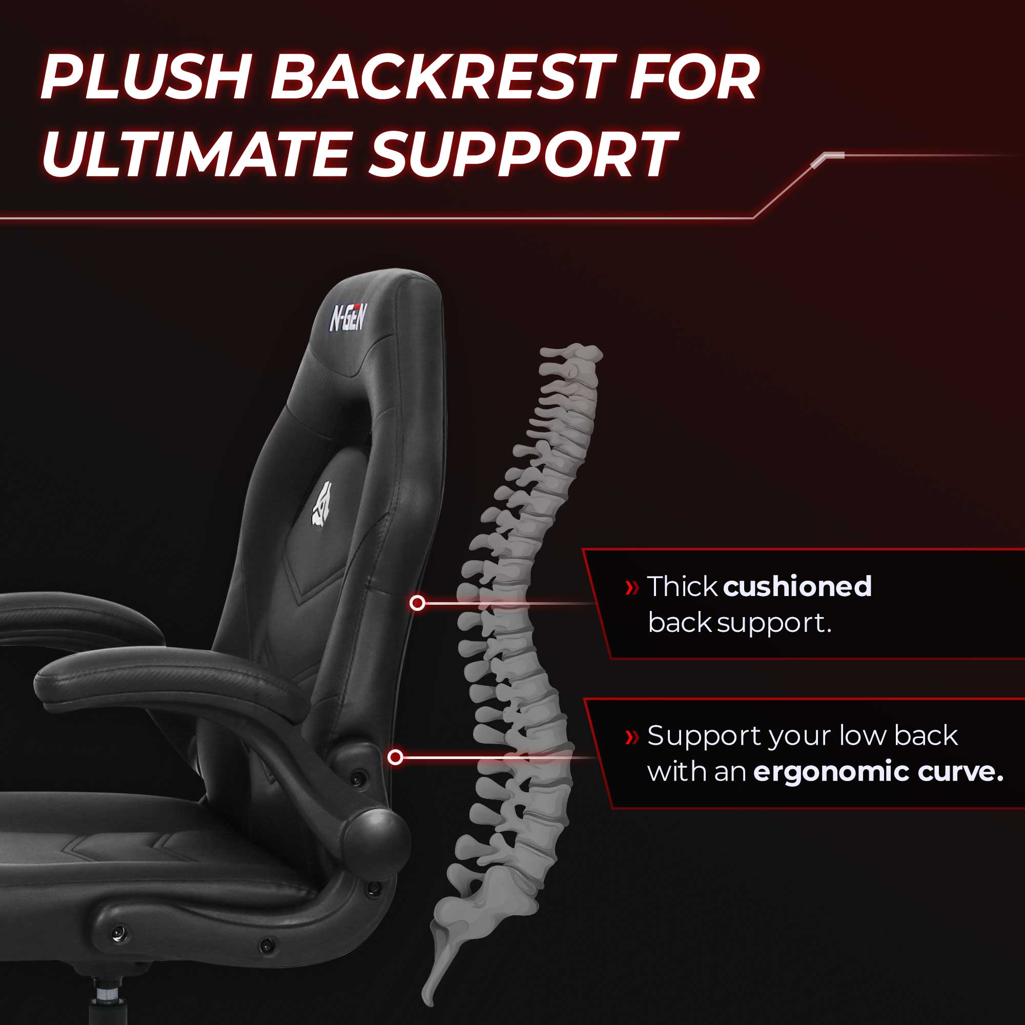 PLUSH BACKREST FOR ULTIMATE SUPPORT

N-GEN

Thick cushioned back support.
Support your low back with an ergonomic curve.