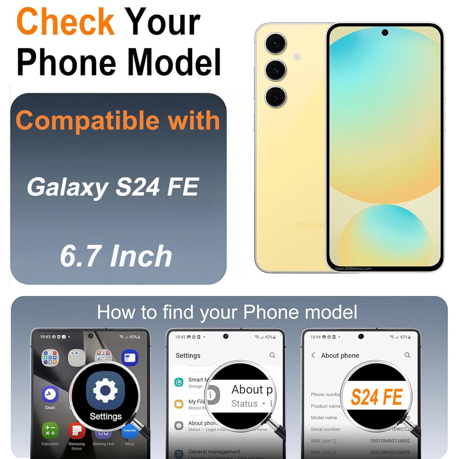 Check Your Phone Model Compatible with Galaxy S24 FE SAMSU 6.7 Inch

How to find your Phone model

Settings
About phone
Status
Legal info
Phone number
S24 FE
Product name
Model name
Serial number
IMEI (slot1)
IMEI (slot2)