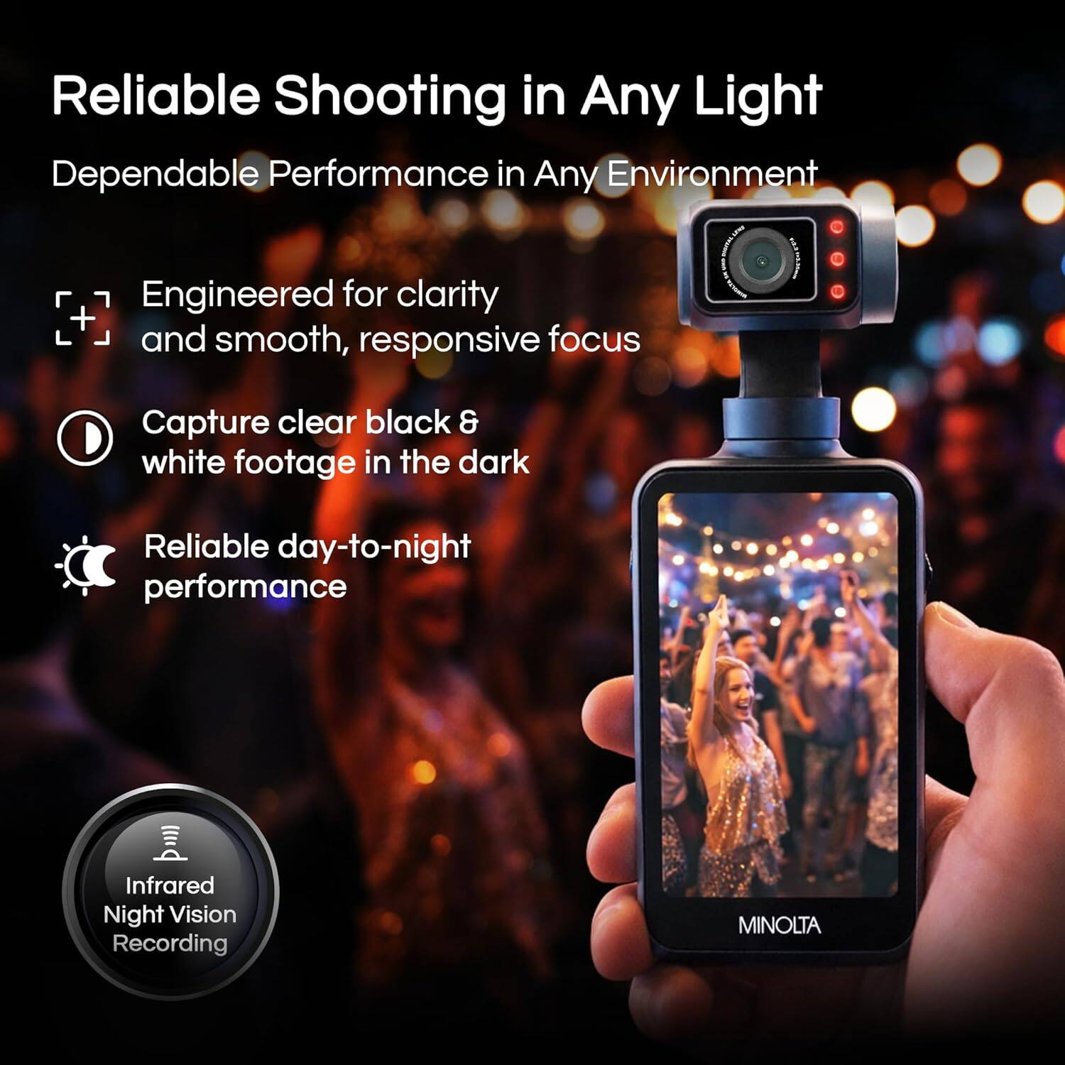 Reliable Shooting in Any Light  
Dependable Performance in Any Environment  

Engineered for clarity and smooth, responsive focus  
Capture clear black & white footage in the dark  
Reliable day-to-night performance  

Infrared Night Vision Recording  

MINOLTA