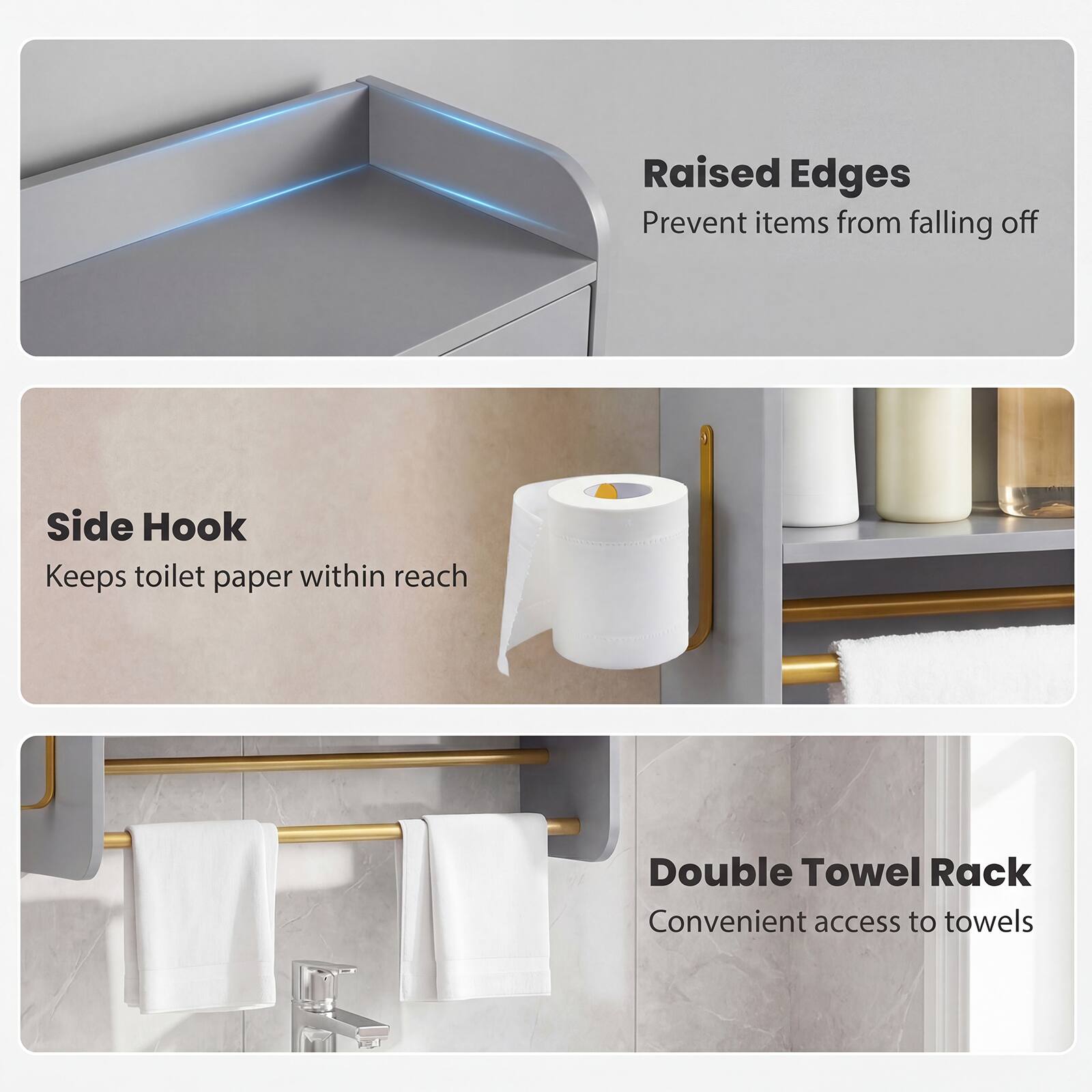 Raised Edges  
Prevent items from falling off  

Side Hook  
Keeps toilet paper within reach  

Double Towel Rack  
Convenient access to towels