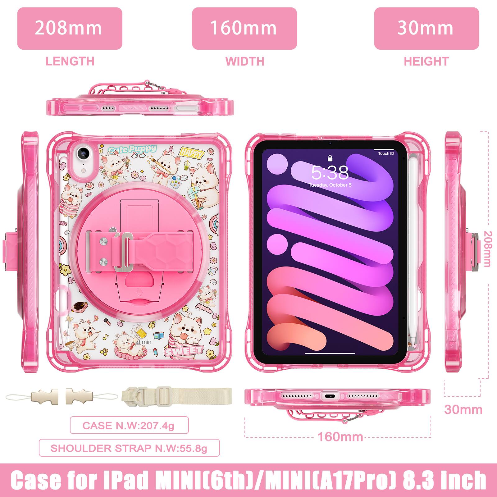208mm 160mm 30mm  
LENGTH WIDTH HEIGHT  
Cute Puppy HAPPY  
5:38  
Toesday October 4  
208mm  
mini  
SWEET CASE  
N.W:207.4g  
SHOULDER STRAP N.W:55.8g  
160mm 30mm  
Case for iPad MINI(6th)/MINI(A17Pro) 8.3 inch