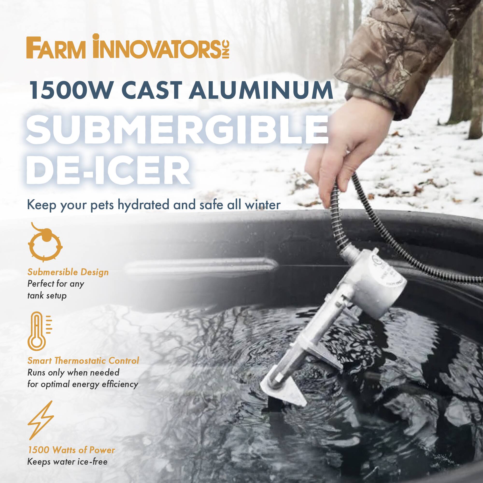 FARM INNOVATORS  
1500W CAST ALUMINUM SUBMERGIBLE DE-ICER  

Keep your pets hydrated and safe all winter  

- Submersible Design  
  Perfect for any tank setup  

- Smart Thermostatic Control  
  Runs only when needed for optimal energy efficiency  

- 1500 Watts of Power  
  Keeps water ice-free