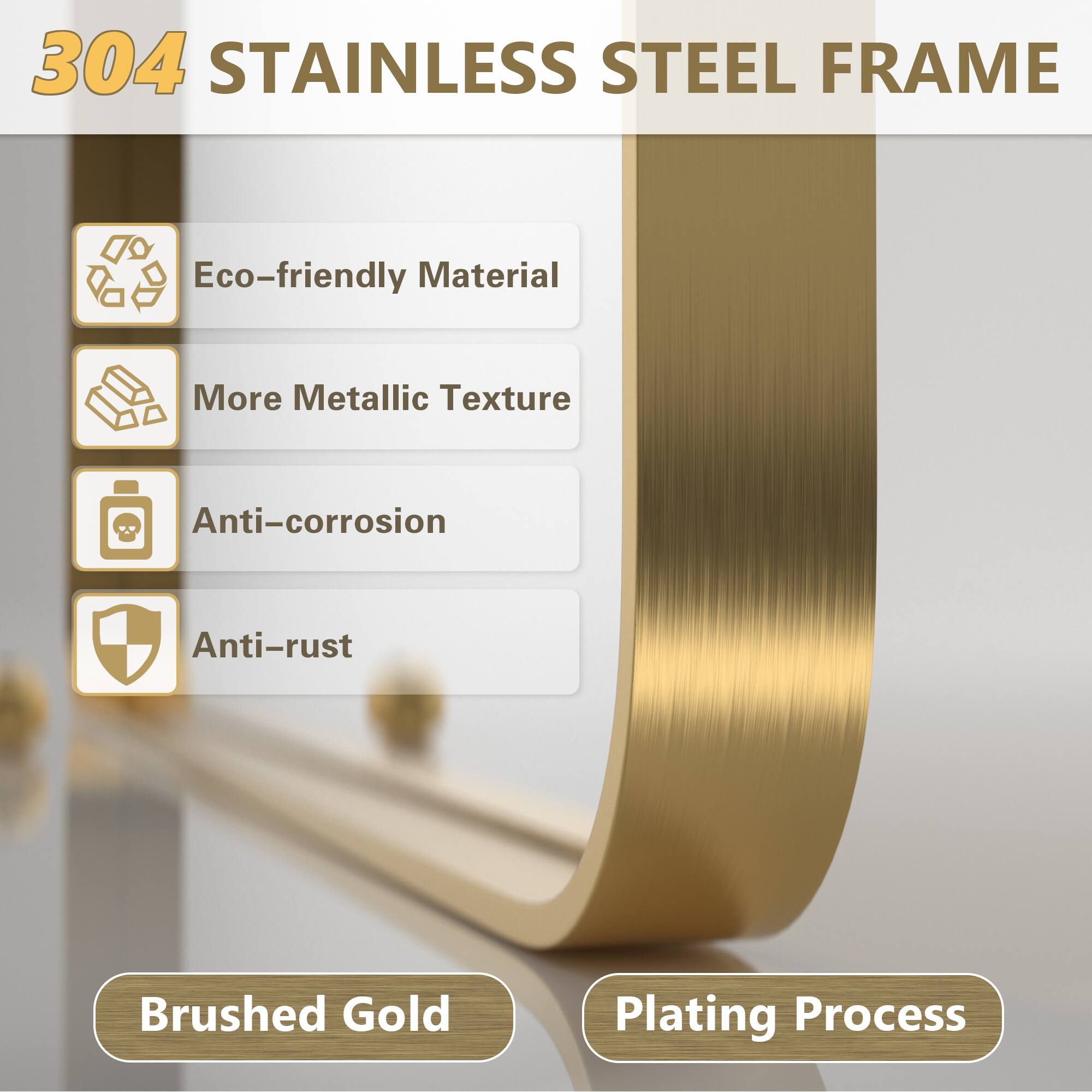 304 STAINLESS STEEL FRAME

- Eco-friendly Material
- More Metallic Texture
- Anti-corrosion
- Anti-rust

Brushed Gold Plating Process