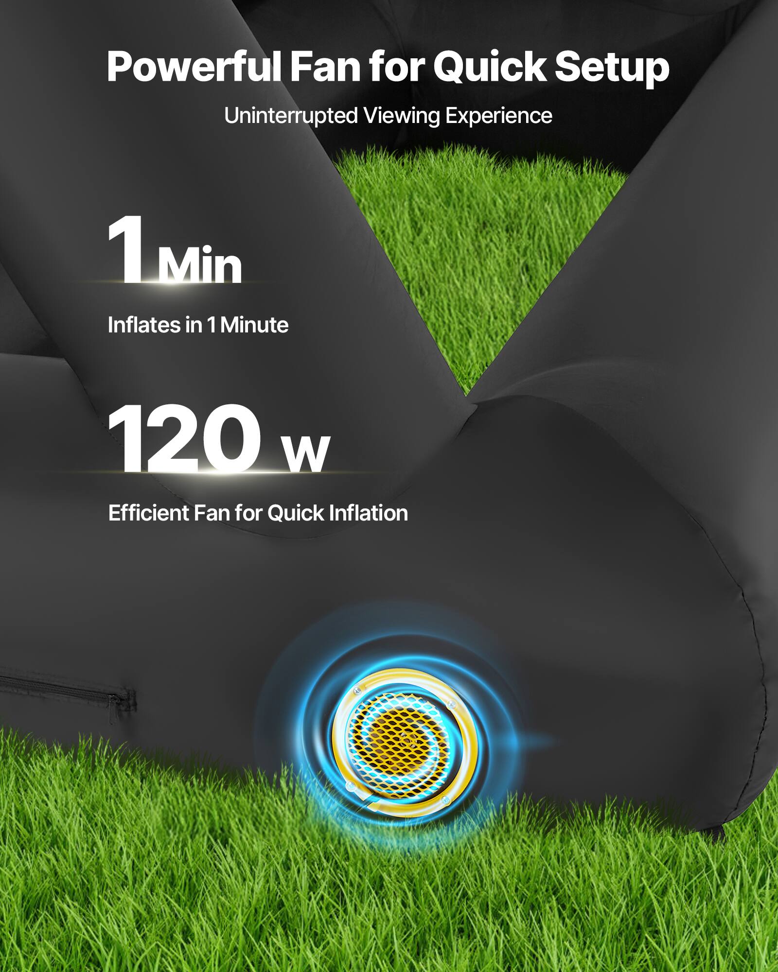 Powerful Fan for Quick Setup
Uninterrupted Viewing Experience
1 Min Inflates in 1 Minute
120 W Efficient Fan for Quick Inflation