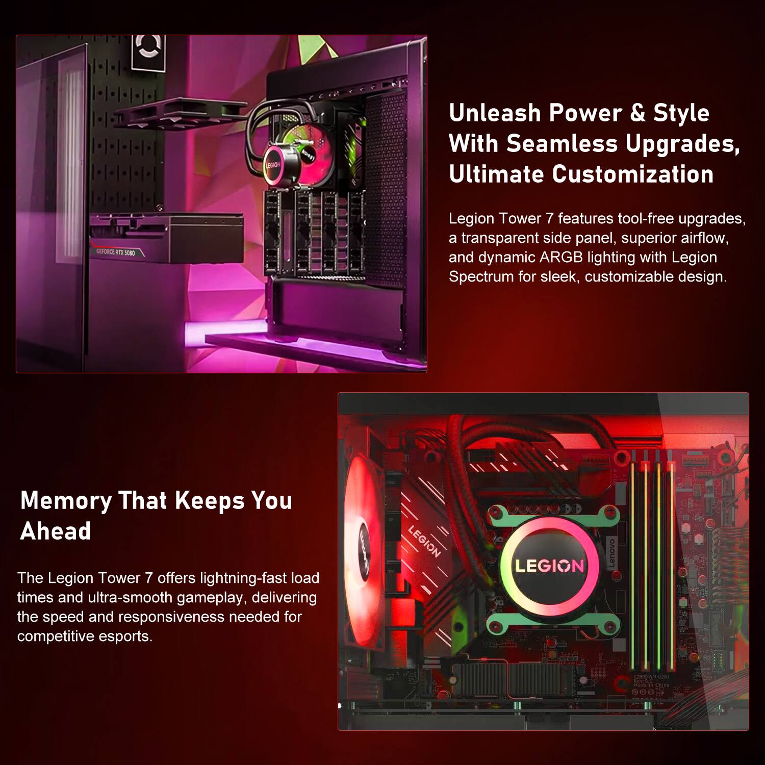 333

Unleash Power & Style With Seamless Upgrades, Ultimate Customization

GENORICE RTL 5080

Legion Tower 7 features tool-free upgrades, a transparent side panel, superior airflow, and dynamic ARGB lighting with Legion Spectrum for sleek, customizable design.

Memory That Keeps You Ahead

The Legion Tower 7 offers lightning-fast load times and ultra-smooth gameplay, delivering the speed and responsiveness needed for competitive esports.

LEGION

Lenovo