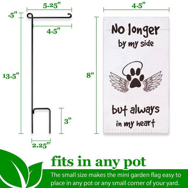 .5" 5.25" 4.5" 4.5" No longer by my side 13.5" 8" 3" but always in my heart 2.25" fits in any pot

The small size makes the mini garden flag easy to place in any pot or any small corner of your yard.