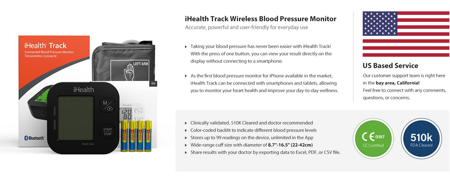 iHealth Track Wireless Blood Pressure Monitor  
Accurate, powerful and user-friendly for everyday use  

iHealth Track Connected Blood Pressure Monitor  
Tensiometre Connect LEFT ARM  

Taking your blood pressure has never been easier with iHealth Track!  
With the press of one button, you can view your result directly on the display without connecting to a smartphone.  

US Based Service  

iHealth Track can be connected with smartphones and tablets, allowing you to monitor your heart health and improve your day-to-day wellness.  

Clinically validated, 510K Cleared and doctor recommended  
Color-coded backlit to indicate different blood pressure levels  
Stores up to 99 readings on the device, unlimited in the App  
Wide-range cuff size with diameter of 8.7"-16.5" (22-42cm)  
Share results with your doctor by exporting data to Excel, PDF, or CSV file.  

Our customer support team is right here in the bay area, California!  
Feel free to connect with any comments, questions, or concerns.  

CE 0197  
CE Certified  

510k  
FDA Cleared  

iHealth Track  
Connected Blood Pressure Monitor  
Tensiometre Connect  

iHealth  
START