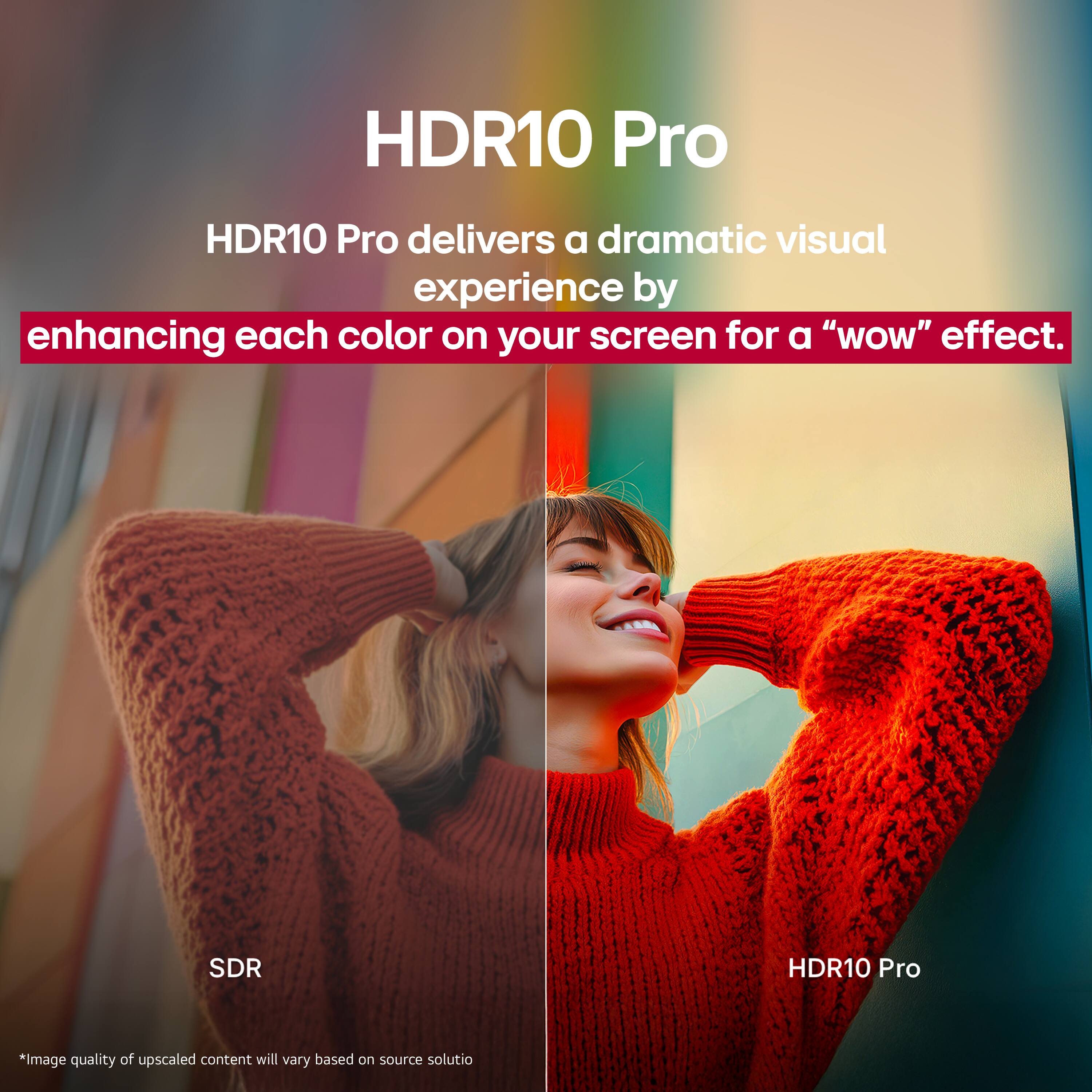 HDR10 Pro, HDR10 Pro delivers a dramatic visual experience by enhancing each color on your screen for a "wow" effect. SDR *image quality of upscaled content will vary based on source solutio