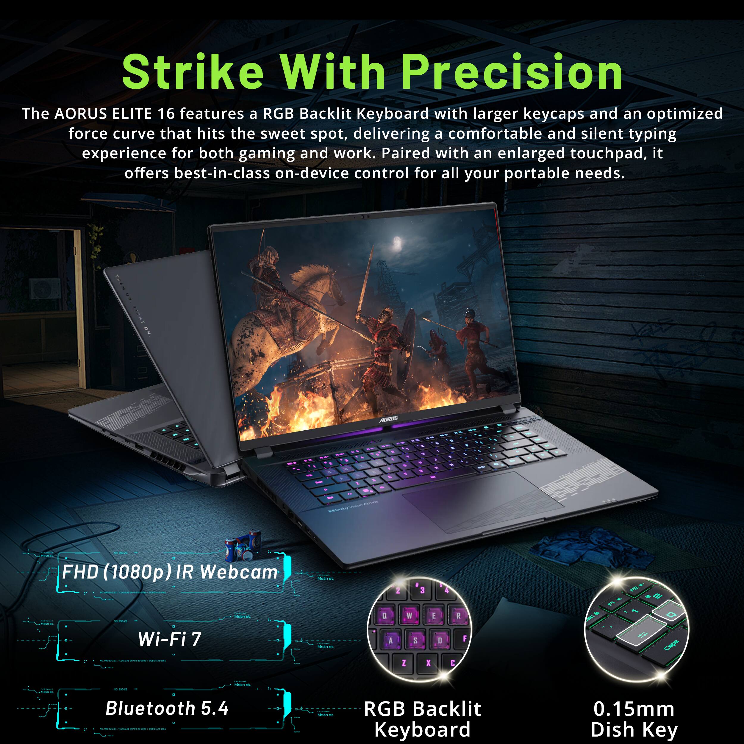 Strike With Precision

The AORUS ELITE 16 features a RGB Backlit Keyboard with larger keycaps and an optimized force curve that hits the sweet spot, delivering a comfortable and silent typing experience for both gaming and work. Paired with an enlarged touchpad, it offers best-in-class on-device control for all your portable needs.

- FHD (1080p) IR Webcam
- Wi-Fi 7
- Bluetooth 5.4
- RGB Backlit Keyboard
- 0.15mm Dish Key
