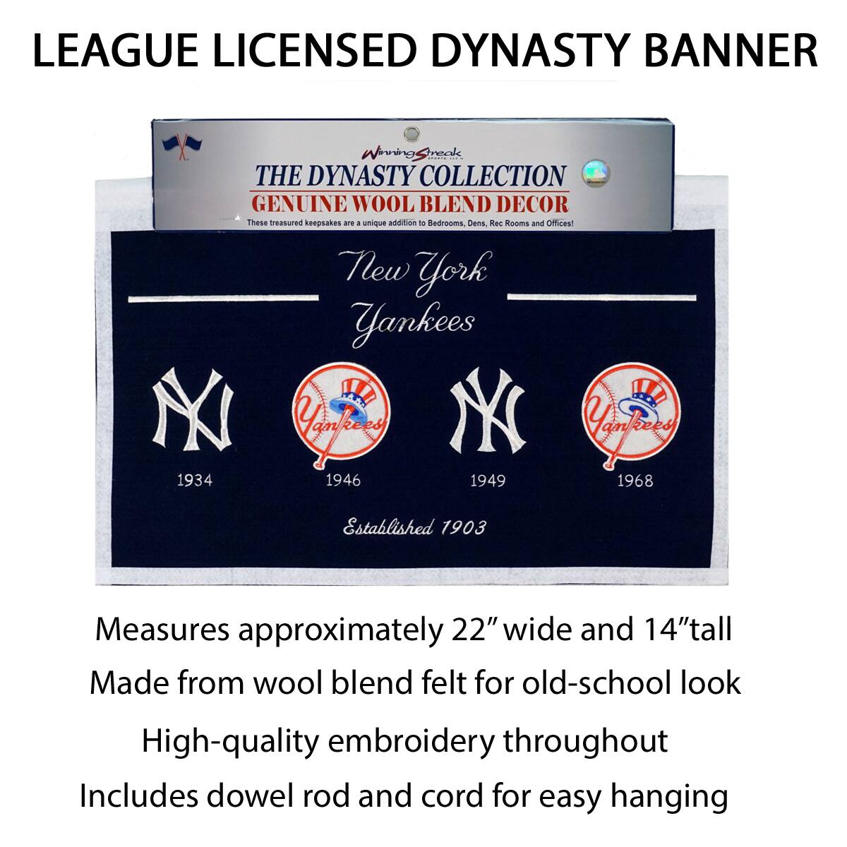 LEAGUE LICENSED DYNASTY BANNER

THE DYNASTY COLLECTION  
GENUINE WOOL BLEND DECOR  
These treasured keepsakes are a unique addition to Bedrooms, Dens, Rec Rooms and Offices!

New York Yankees  
Established 1903

1934  
1946  
1949  
1968

Measures approximately 22" wide and 14" tall  
Made from wool blend felt for old-school look  
High-quality embroidery throughout  
Includes dowel rod and cord for easy hanging