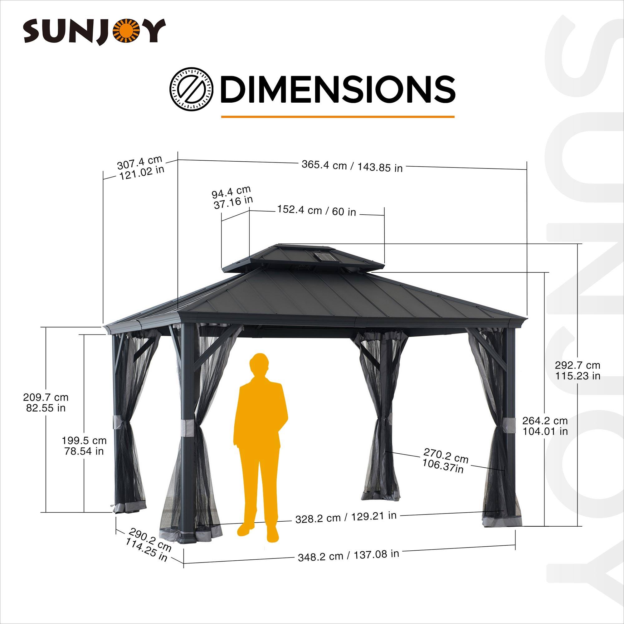 SUNJOY DIMENSIONS

- 307.4 cm / 121.02 in
- 365.4 cm / 143.85 in
- 94.4 cm / 37.16 in
- 152.4 cm / 60 in
- 292.7 cm / 115.23 in
- 209.7 cm / 82.55 in
- 264.2 cm / 104.01 in
- 199.5 cm / 78.54 in
- 270.2 cm / 106.37 in
- 290.2 cm / 114.25 in
- 328.2 cm / 129.21 in
- 348.2 cm / 137.08 in