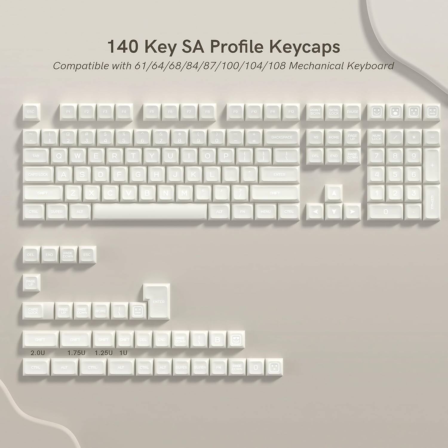 140 Key SA Profile Keycaps  
Compatible with 61/64/68/84/87/100/104/108 Mechanical Keyboard  

FNC F1 F2 F3 F4 F5 F6 F7 F8 F9 F10 F11 F12  
1 2 3 4 5 6 7 8 9 0 - = \  
Q W E R T Y U I O P [ ] \  
A S D F G H J K L ; '  
Z X C V B N M , . /  
DEL END HOME PGDN PGUP INS PGUP PGDN  
BACKSPACE ENTER  
CTRL ALT SUPER CTRL ALT SUPER  
2.0U 1.75U 1.25U 1U