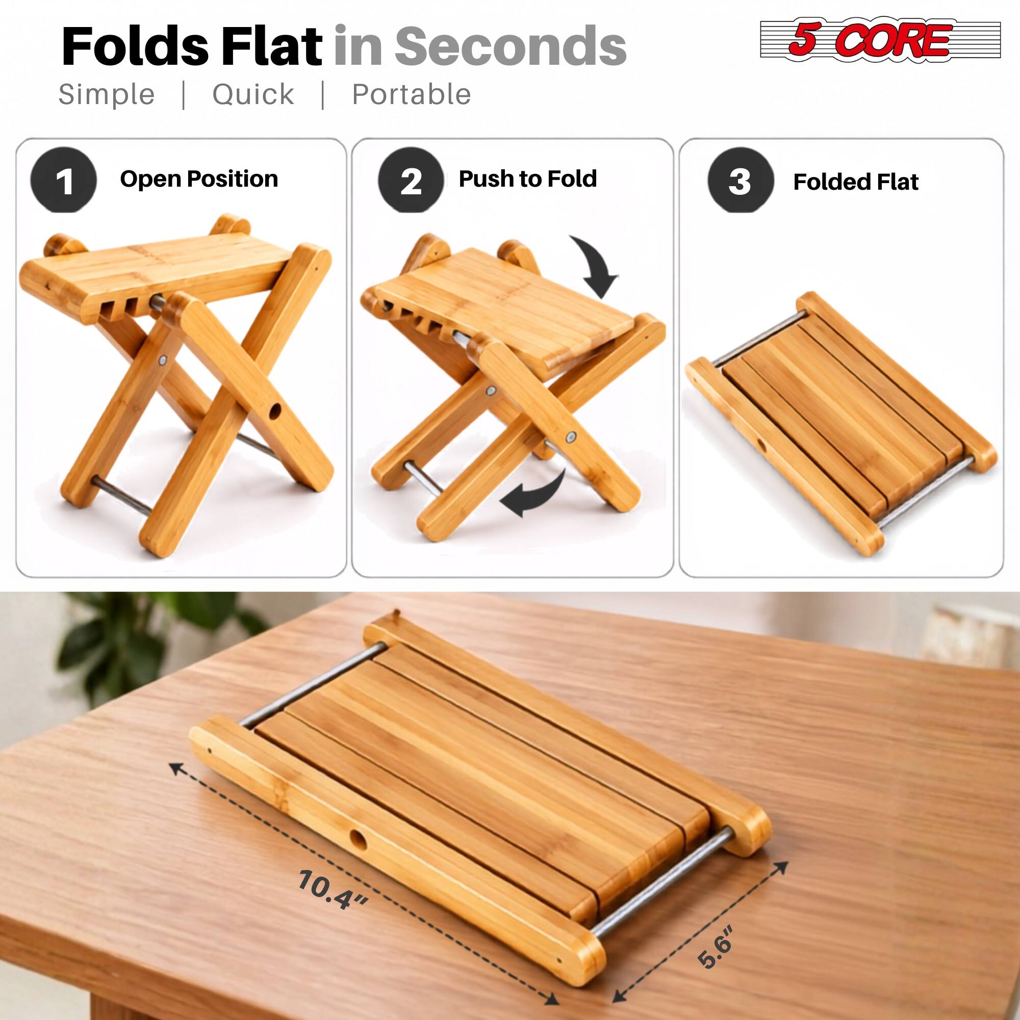 Folds Flat in Seconds  
Simple | Quick | Portable

1. Open Position
2. Push to Fold
3. Folded Flat

5 CORE

10.4"  
5.6"