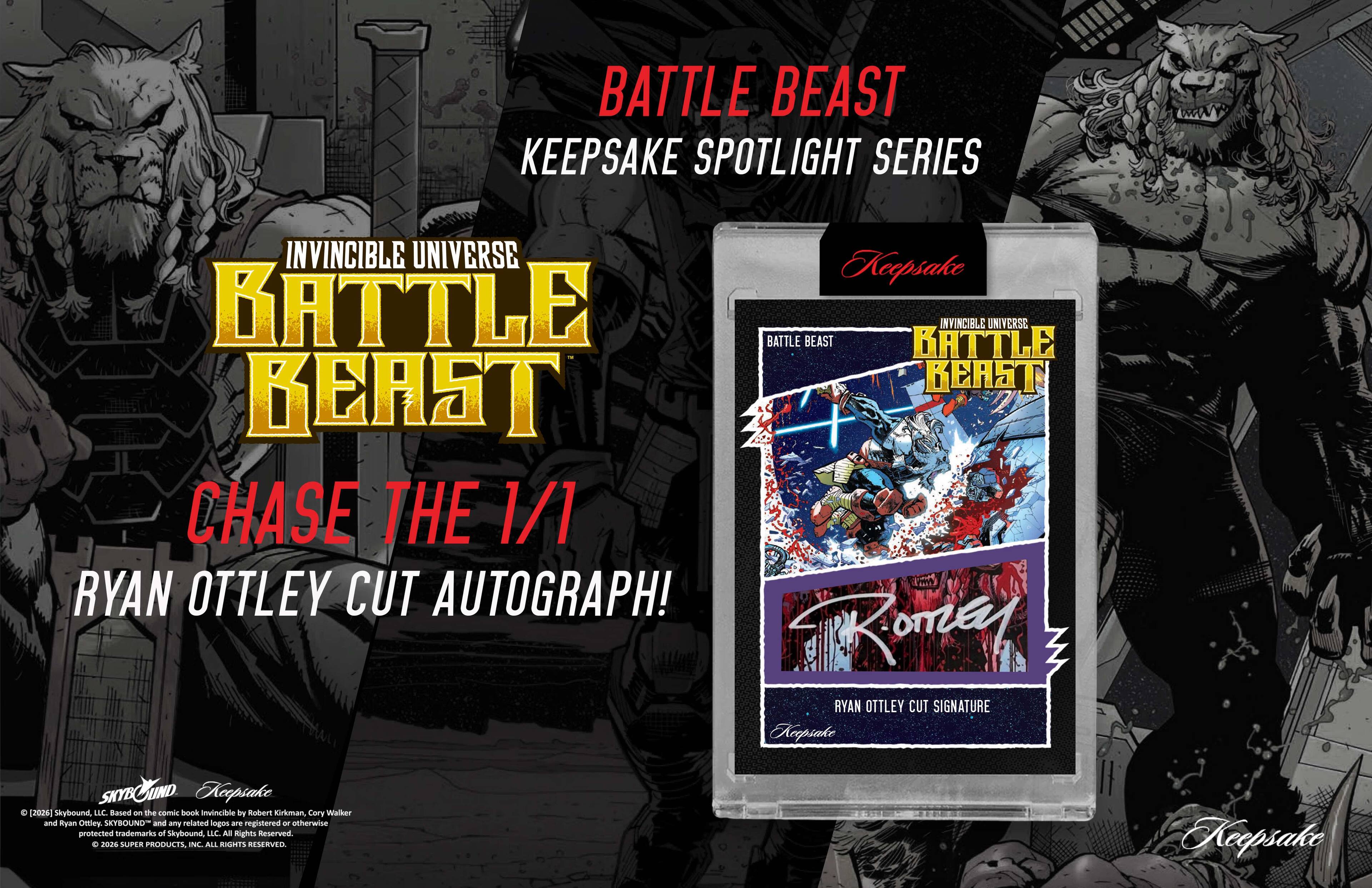 BATTLE BEAST  
KEEPSAKE SPOTLIGHT SERIES  
INVINCIBLE UNIVERSE  

BATTLE BEAST  
BATTLE BEAST  
BATTLE INVINCIBLE UNIVERSE  
BEAST BEAST  
CHASE THE 1/1  
RYAN OTTLEY CUT AUTOGRAPH!  

RYAN OTTLEY CUT SIGNATURE  

Based on the comic book Invincible by Robert Kirkman, Cory Walker and Ryan Ottley.  
SKYBOUND and any related logos are registered or otherwise protected trademarks of Skybound LLC.  
© 2026 SUPER PRODUCTS, INC. ALL RIGHTS RESERVED.