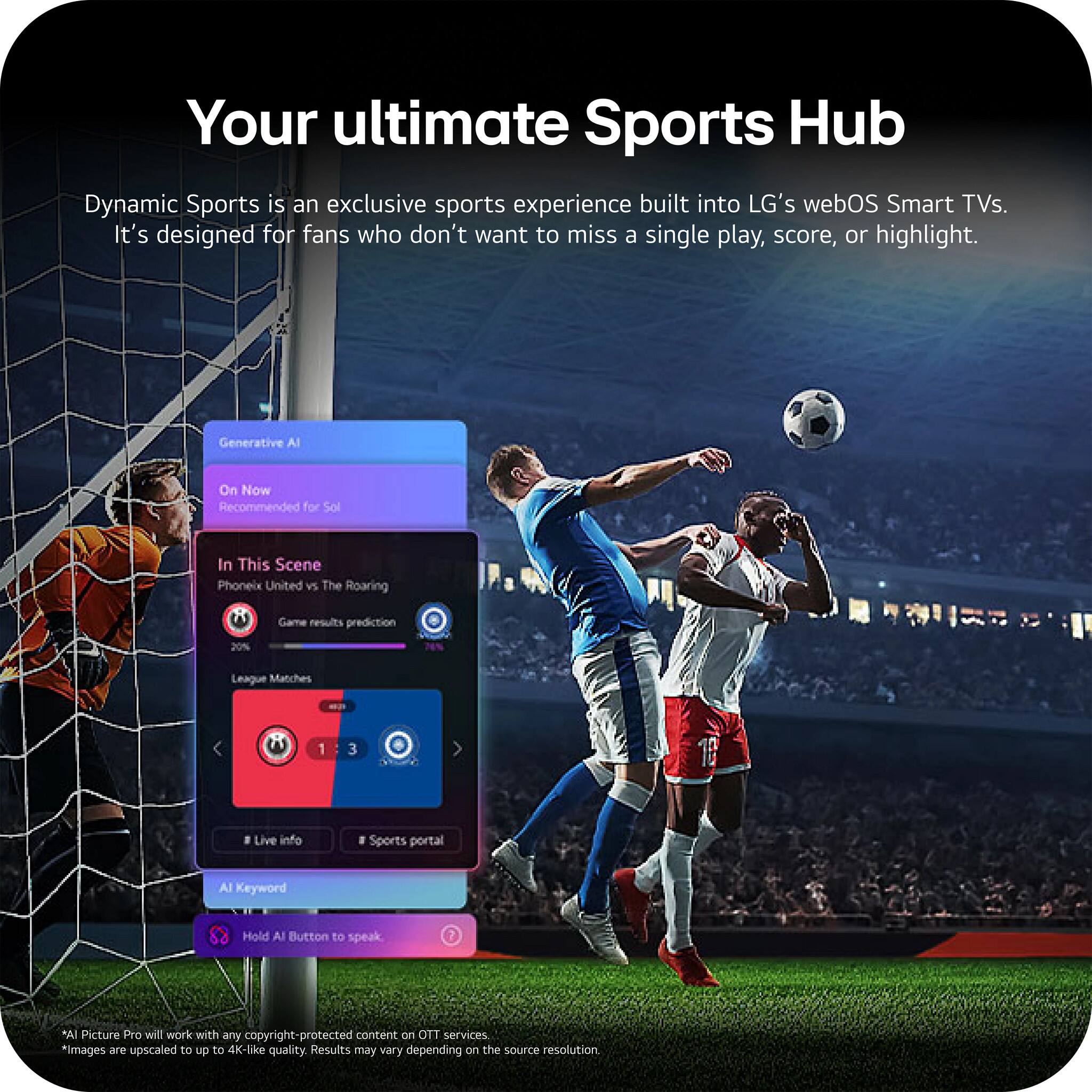 Your ultimate Sports Hub

Dynamic Sports is an exclusive sports experience built into LG's webOS Smart TVs. It's designed for fans who don't want to miss a single play, score, or highlight.

Generative AI
On Now
Recommended for Sol

In This Scene
Phoenix United vs The Roaring
Game results prediction 20%
League Matches 1 3

Live info
Sports portal

AI Keyword
Hold AI Button to speak

*AI Picture Pro will work with any copyright-protected content on OTT services.
*Images are upscaled to up to 4K-like quality. Results may vary depending on the source resolution.