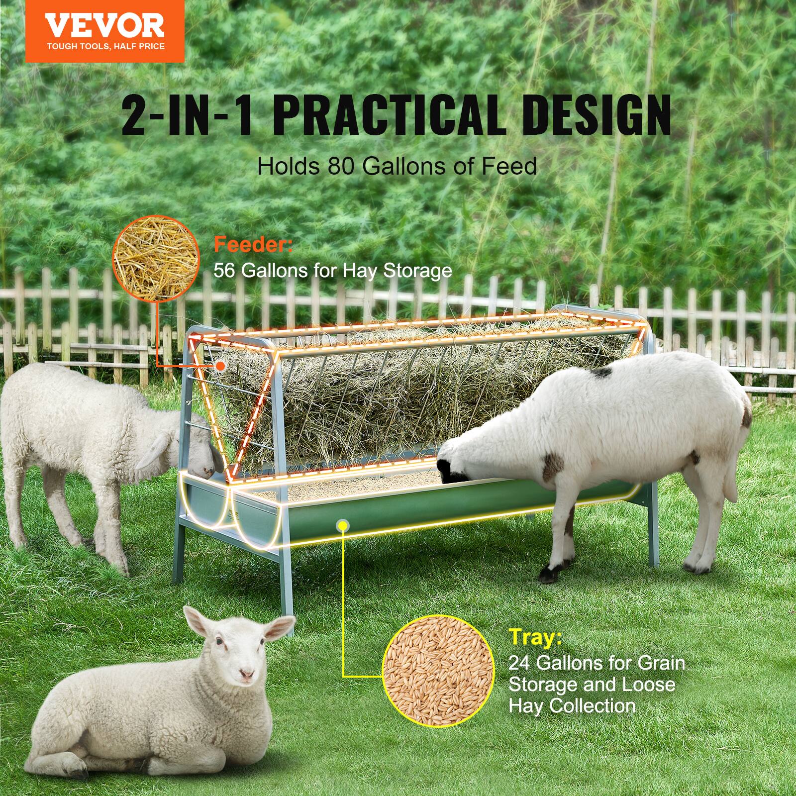 VEVOR  
TOUGH TOOLS, HALF PRICE  

2-IN-1 PRACTICAL DESIGN  
Holds 80 Gallons of Feed  

Feeder:  
56 Gallons for Hay Storage  

Tray:  
24 Gallons for Grain Storage and Loose Hay Collection