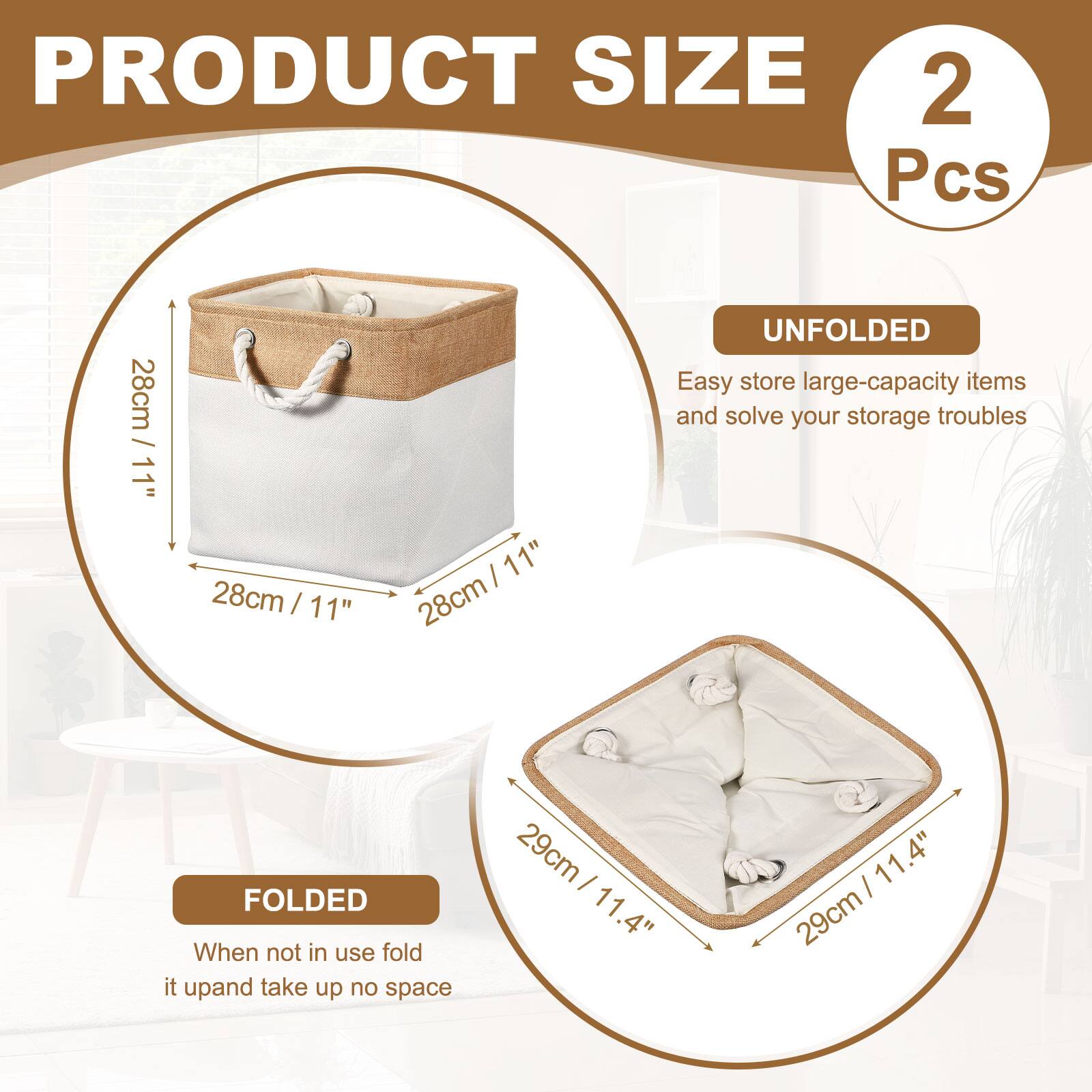 PRODUCT SIZE  
2 Pcs  

UNFOLDED  
28cm / 11" x 28cm / 11" x 28cm  

FOLDED  
29cm / 11.4" x 29cm / 11.4"  

Easy store large-capacity items and solve your storage troubles  
When not in use fold it up and take up no space
