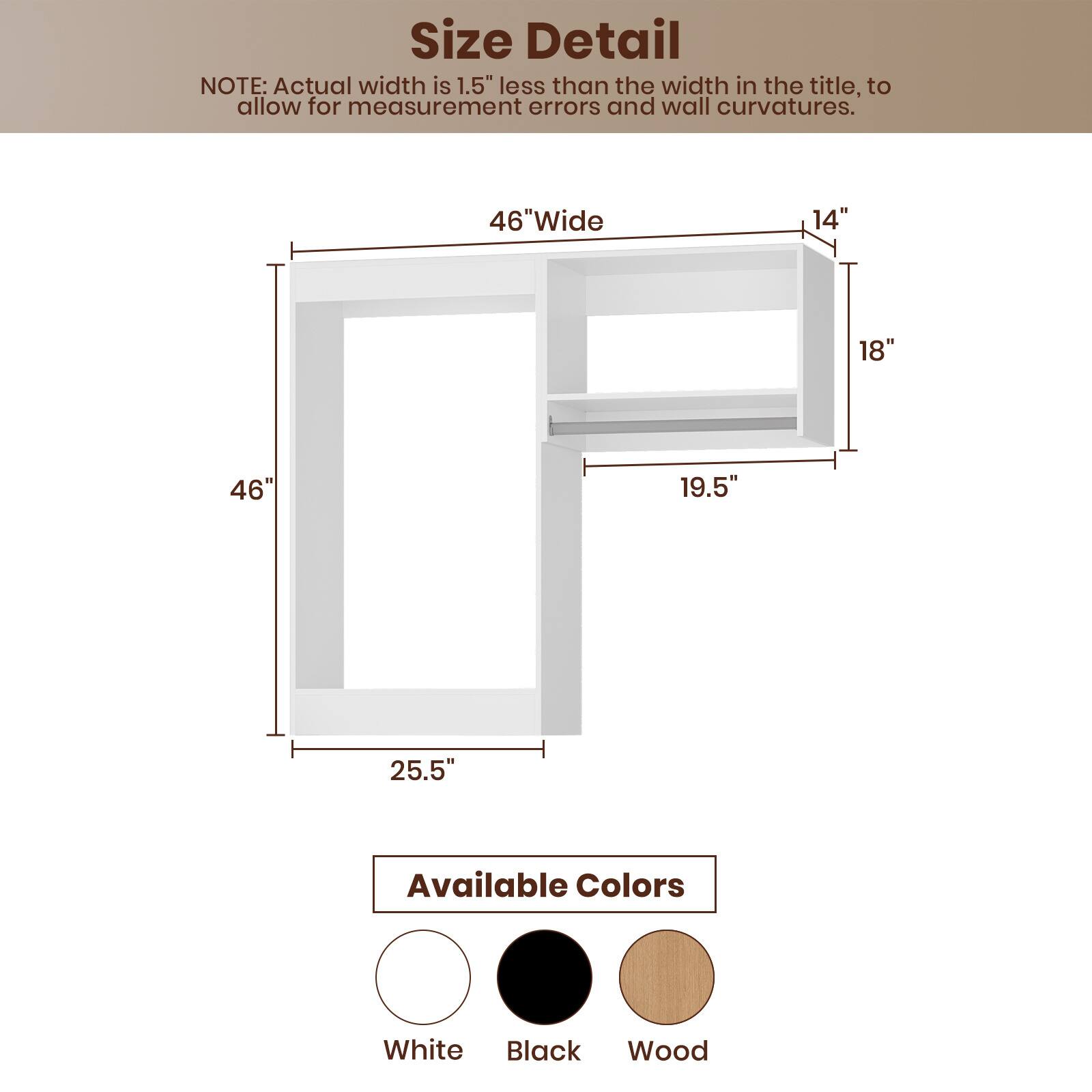 **Size Detail**

NOTE: Actual width is 1.5" less than the width in the title, to allow for measurement errors and wall curvatures.

- 46" Wide
- 14"
- 18"
- 19.5"
- 25.5"

**Available Colors**

- White
- Black
- Wood