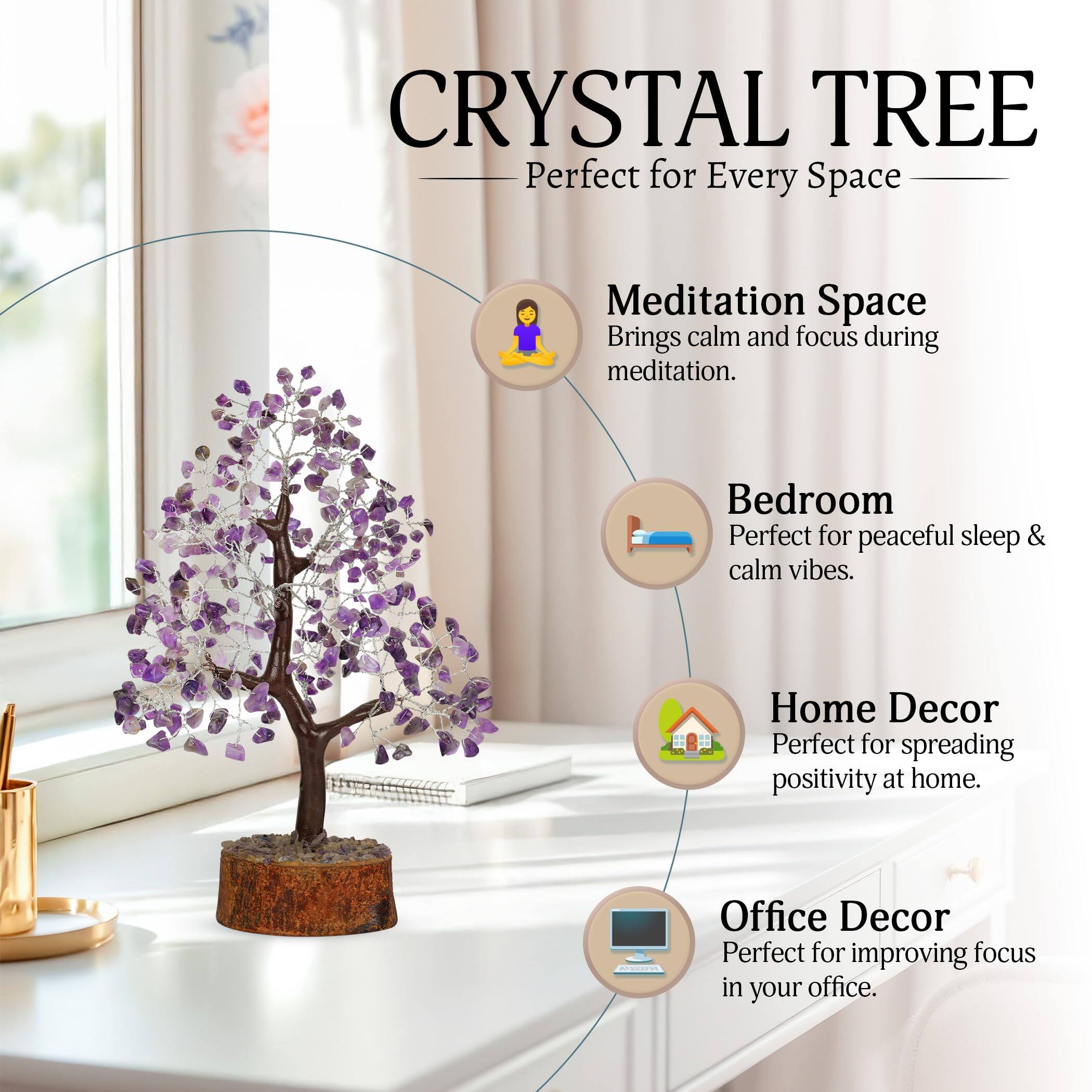 CRYSTAL TREE  
Perfect for Every Space

- Meditation Space  
  Brings calm and focus during meditation.

- Bedroom  
  Perfect for peaceful sleep & calm vibes.

- Home Decor  
  Perfect for spreading positivity at home.

- Office Decor  
  Perfect for improving focus in your office.