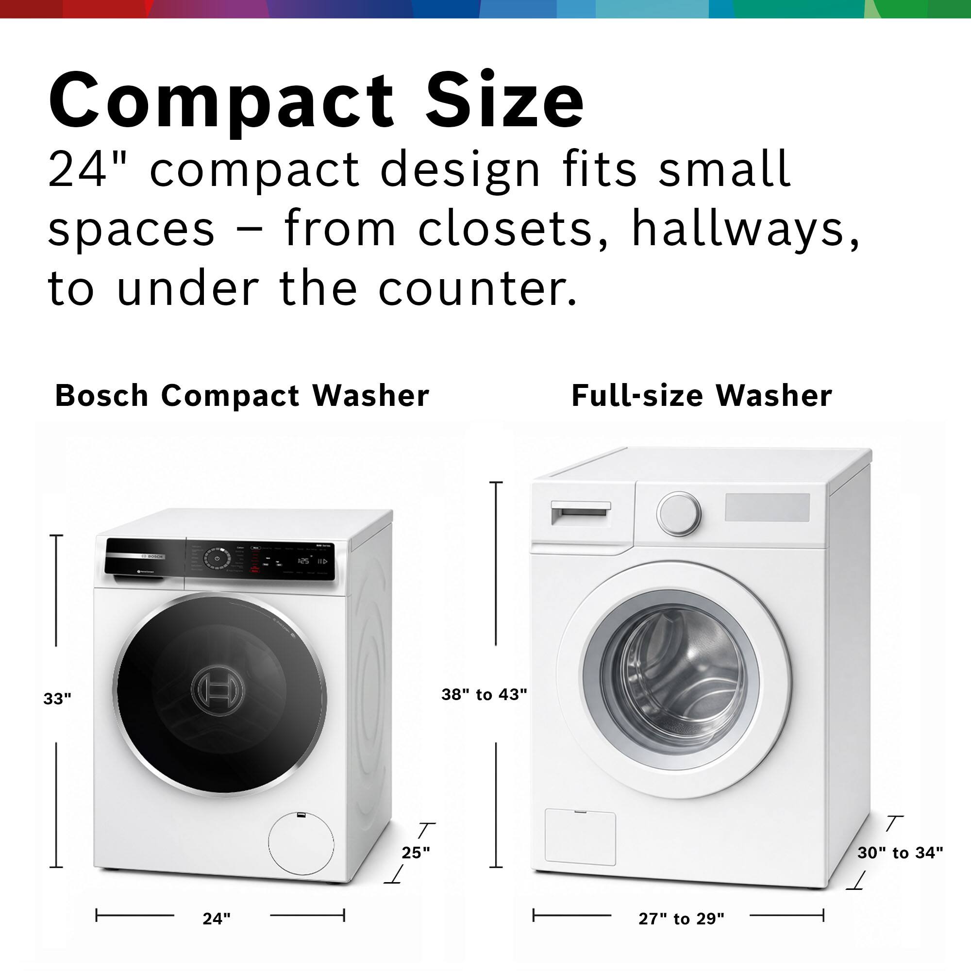 Compact Size  
24" compact design fits small spaces – from closets, hallways, to under the counter.  

Bosch Compact Washer  
Full-size Washer  

- 33"  
- 25"  
- 24"  

- 38" to 43"  
- 30" to 34"  
- 27" to 29"
