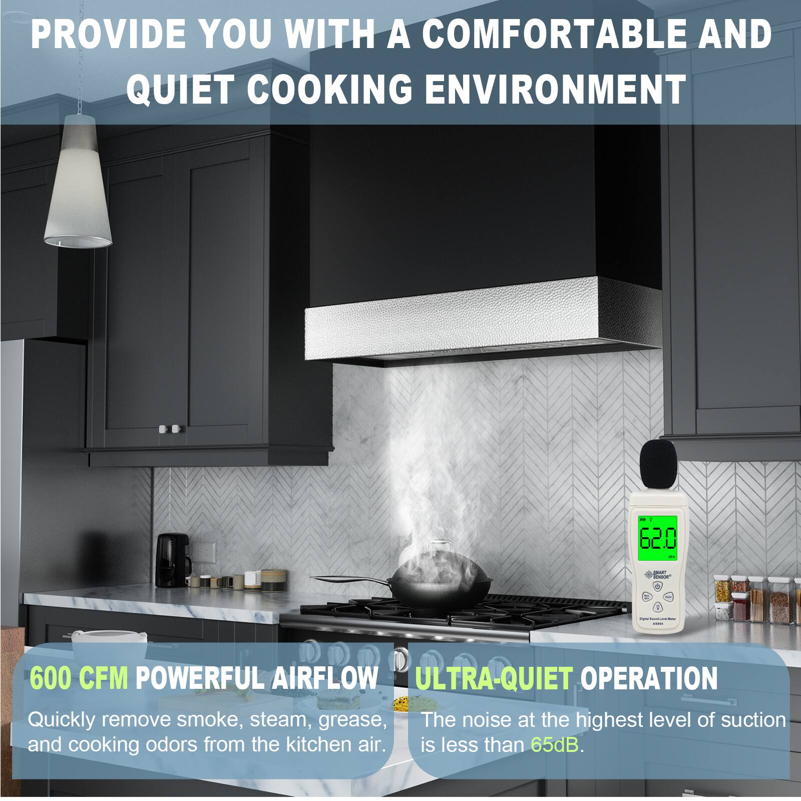PROVIDE YOU WITH A COMFORTABLE AND QUIET COOKING ENVIRONMENT

600 CFM POWERFUL AIRFLOW
Quickly remove smoke, steam, grease, and cooking odors from the kitchen air.

ULTRA-QUIET OPERATION
The noise at the highest level of suction is less than 65dB.