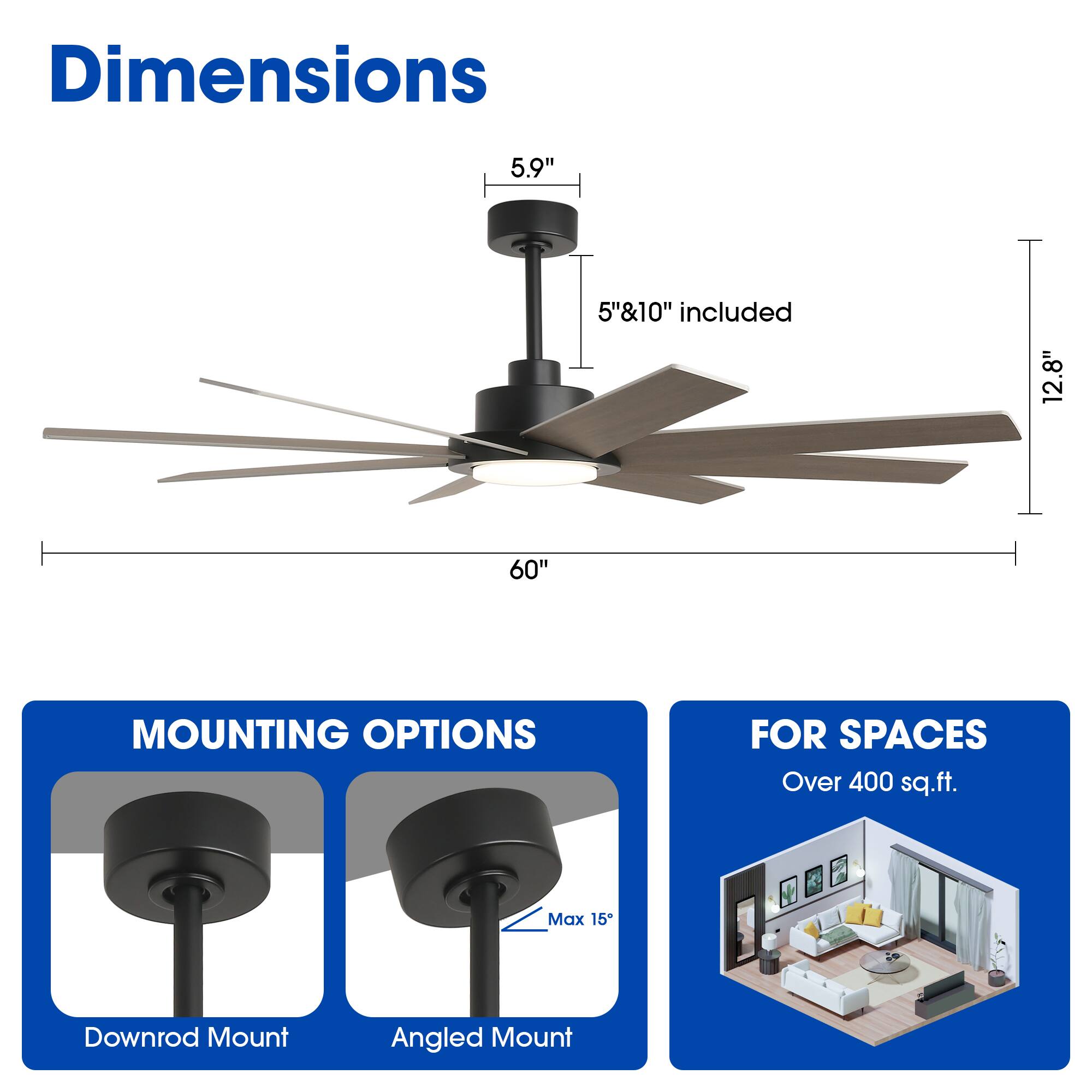 Dimensions  
5.9"  
5"&10" included  
12.8"  
60"  

MOUNTING OPTIONS  
Downrod Mount  
Angled Mount (Max 15°)  

FOR SPACES  
Over 400 sq.ft.