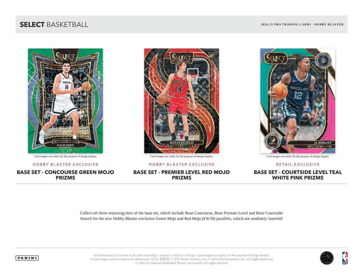 **SELECT BASKETBALL**

**2024-25 NBA TRADING CARDS - HOBBY BLASTER**

---

**Hobby Blaster Exclusive**

**Base Set - Concourse Green Mojo Prizms**

**Hobby Blaster Exclusive**

**Base Set - Premier Level Red Mojo Prizms**

**Retail Exclusive**

**Base Set - Courtside Level Teal White Pink Prizms**

---

**Card images are solely for the purpose of design display.**

---

**Collect all three returning tiers of the base set, which include Base Concourse, Base Premier Level and Base Courtside!**

**Search for the new Hobby Blaster-exclusive Green Mojo and Red Mojo (#'d/20) parallels, which are randomly inserted!**

---

**All information is accurate at the time of posting – content is subject to change. Card images are solely for the purpose of design display. Actual images used on cards to be determined.**

**© 2025 the National Basketball Players Association. All rights reserved.**

**© 2025 Panini America, Inc. © 2025 NBA Properties, Inc. All Rights Reserved.**

---

**PANINI**