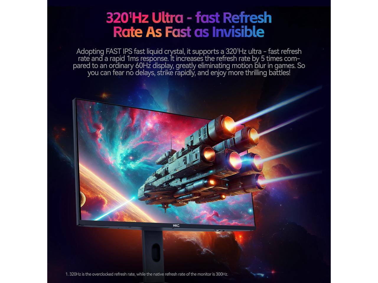 320Hz Ultra - fast Refresh Rate As Fast as Invisible

Adopting FAST IPS fast liquid crystal, it supports a 320Hz ultra - fast refresh rate and a rapid 1ms response. It increases the refresh rate by 5 times compared to an ordinary 60Hz display, greatly eliminating motion blur in games. So you can fear no delays, strike rapidly, and enjoy more thrilling battles!

1. 320Hz is the overclocked refresh rate, while the native refresh rate of the monitor is 300Hz.