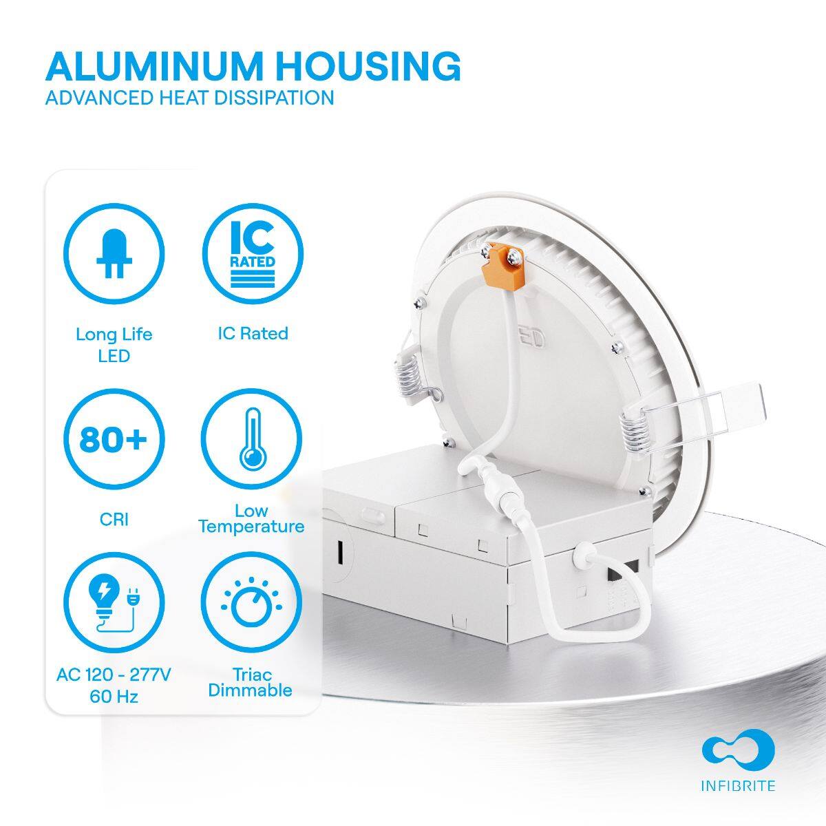 ALUMINUM HOUSING  
ADVANCED HEAT DISSIPATION  

- Long Life LED  
- IC Rated  
- 80+ CRI  
- Low Temperature  
- AC 120 - 277V 60 Hz  
- Triac Dimmable  

INFIBRITE