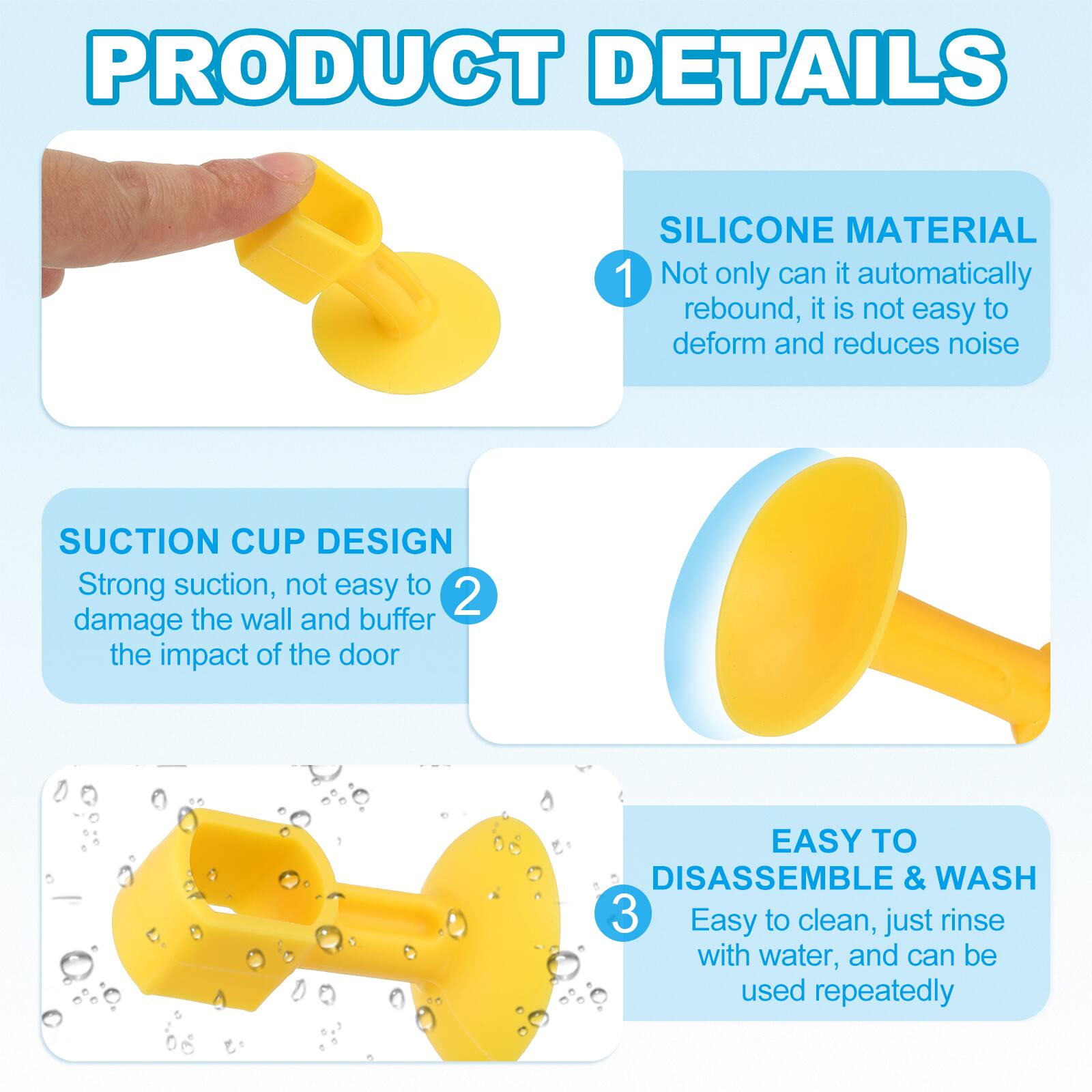 PRODUCT DETAILS

1. SILICONE MATERIAL
   - Not only can it automatically rebound, it is not easy to deform and reduces noise

2. SUCTION CUP DESIGN
   - Strong suction, not easy to damage the wall and buffer the impact of the door

3. EASY TO DISASSEMBLE & WASH
   - Easy to clean, just rinse with water, and can be used repeatedly
