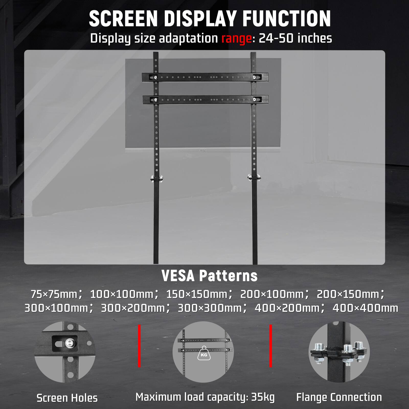 SCREEN DISPLAY FUNCTION  
Display size adaptation range: 24-50 inches

VESA Patterns  
75x75mm; 100x100mm; 150x150mm; 200x100mm; 200x150mm; 300x100mm; 300x200mm; 300x300mm; 400x200mm; 400x400mm

Screen Holes  
Maximum load capacity: 35kg  
Flange Connection