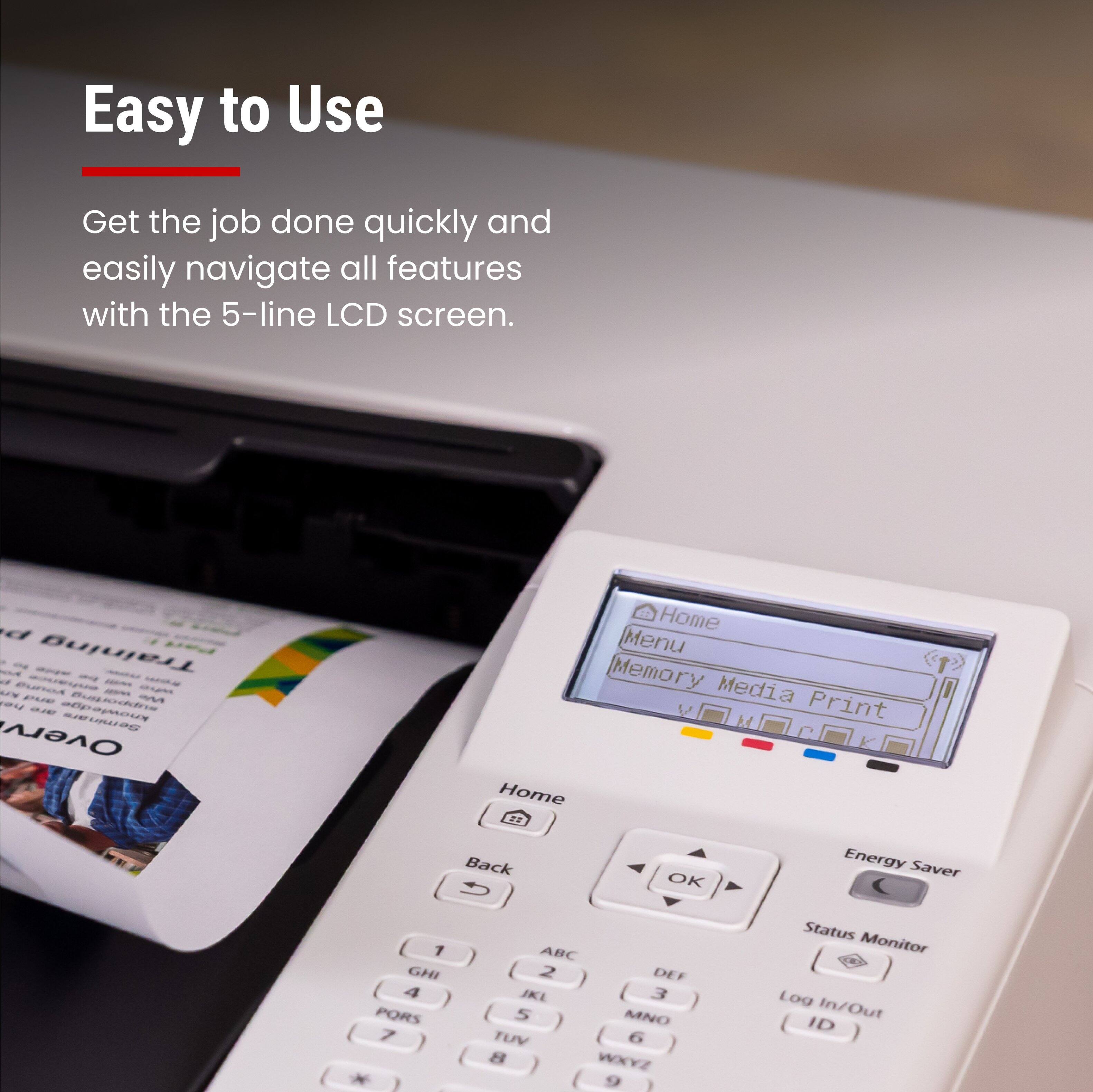 Easy to Use

Get the job done quickly and easily navigate all features with the 5-line LCD screen.

Home Menu Memory Media Print

Energy Saver

Status Monitor

Log In/Out ID

1 GHI 4 PORS 7

2 DEF JKL 5 MNO TUV 8 WXYZ 9

Back OK