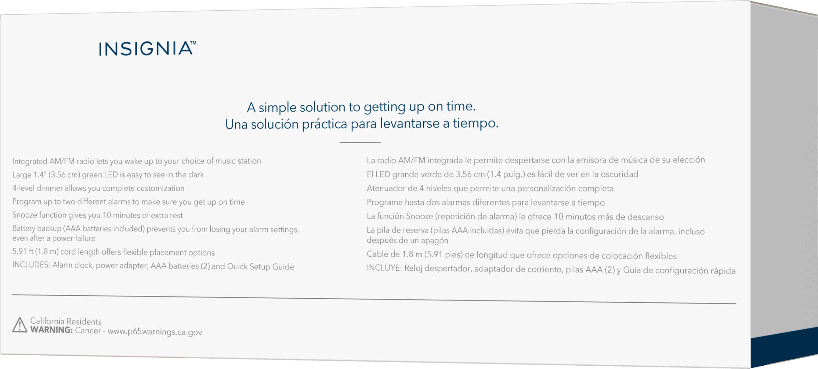INSIGNIA: A simple solution to getting up on time. Una solucin prctica para levantarse tiempo. Integrated AM/FM radio lets you wake up your choice of music station. Large 1.4" (3.56 cm) green LED easy see the dark. 4-level dimmer allows you complete customization. Program up two different alarms make sure you get up time. Snooze function gives you 10 minutes of extra rest. Battery backup (AAA batteries included) prevents you from losing your alarm settings, even after power failure. 5.91 (1.8 m) cord length offers flexible placement options. INCLUDES: Alarm clock, power adapter, AAA batteries (2) and Quick Setup Guide. La radio AM/FM integrada permite despertarse con emisora de msica de eleccin. LED grande verde de 3.56 cm (1.4 pulg.) fcil de ver oscuridad. Atenuador de niveles que permite una personalizacin completa. Programe hasta dos alarmas diferentes para levantarse tiempo. La funcin Snooze (repeticin de alarma) ofrece 10 minutos ms de descanso. La pil