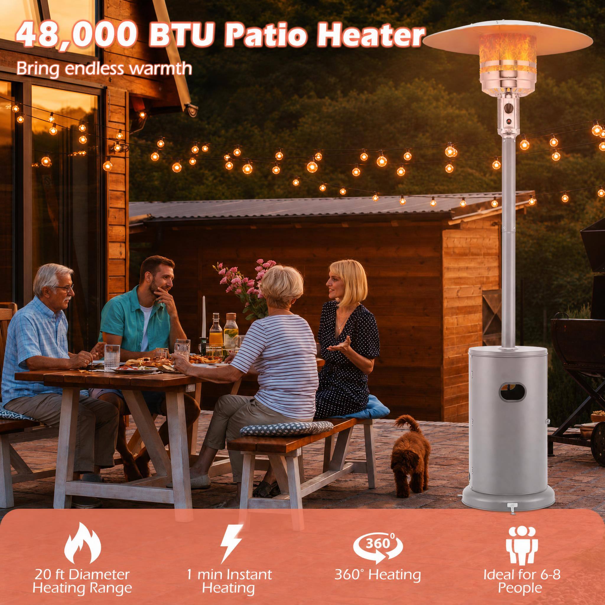 48,000 BTU Patio Heater  
Bring endless warmth

20 ft Diameter Heating Range  
1 min Instant Heating  
360° Heating  
Ideal for 6-8 People