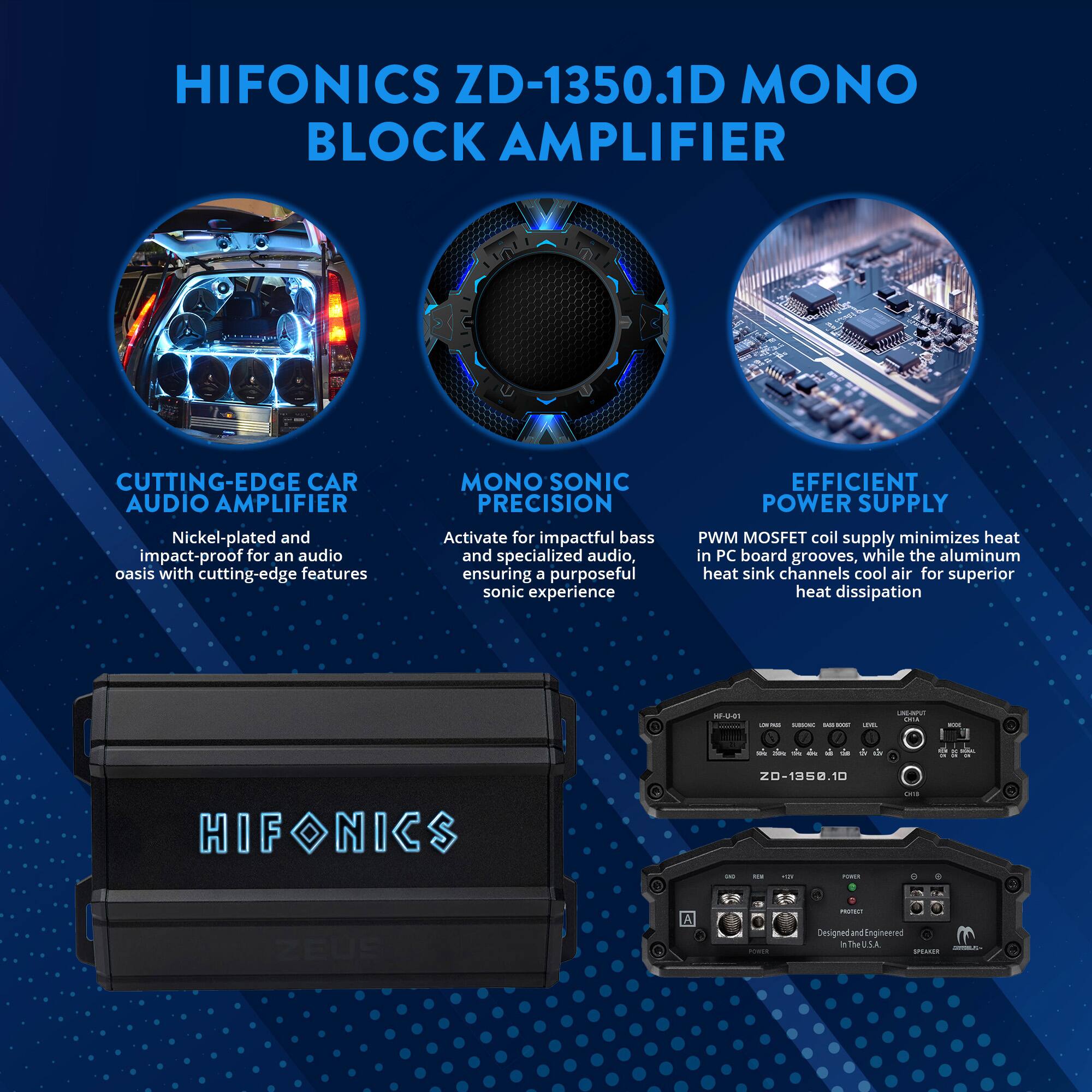 HIFONICS ZD-1350.1D MONO BLOCK AMPLIFIER

CUTTING-EDGE CAR AUDIO AMPLIFIER
Nickel-plated and impact-proof for an audio oasis with cutting-edge features

MONO SONIC PRECISION
Activate for impactful bass and specialized audio, ensuring a purposeful sonic experience

EFFICIENT POWER SUPPLY
PWM MOSFET coil supply minimizes heat in PC board grooves, while the aluminum heat sink channels cool air for superior heat dissipation

Designed and Engineered in the U.S.A.