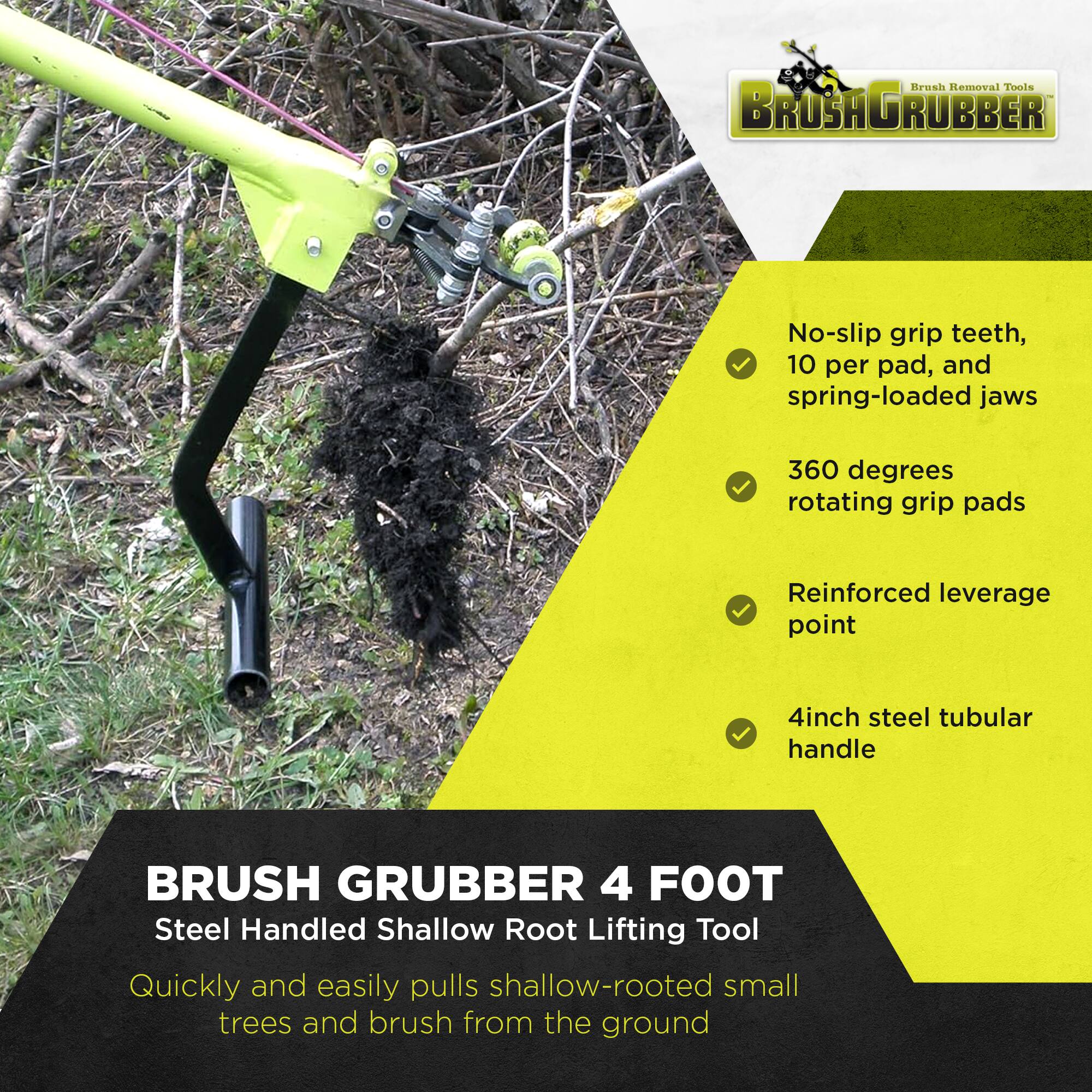 Brush Removal Tools  
BROSHAGRUBBER  

No-slip grip teeth, 10 per pad, and spring-loaded jaws  
360 degrees rotating grip pads  
Reinforced leverage point  
4inch steel tubular handle  

BRUSH GRUBBER 4 FOOT  
Steel Handled Shallow Root Lifting Tool  

Quickly and easily pulls shallow-rooted small trees and brush from the ground